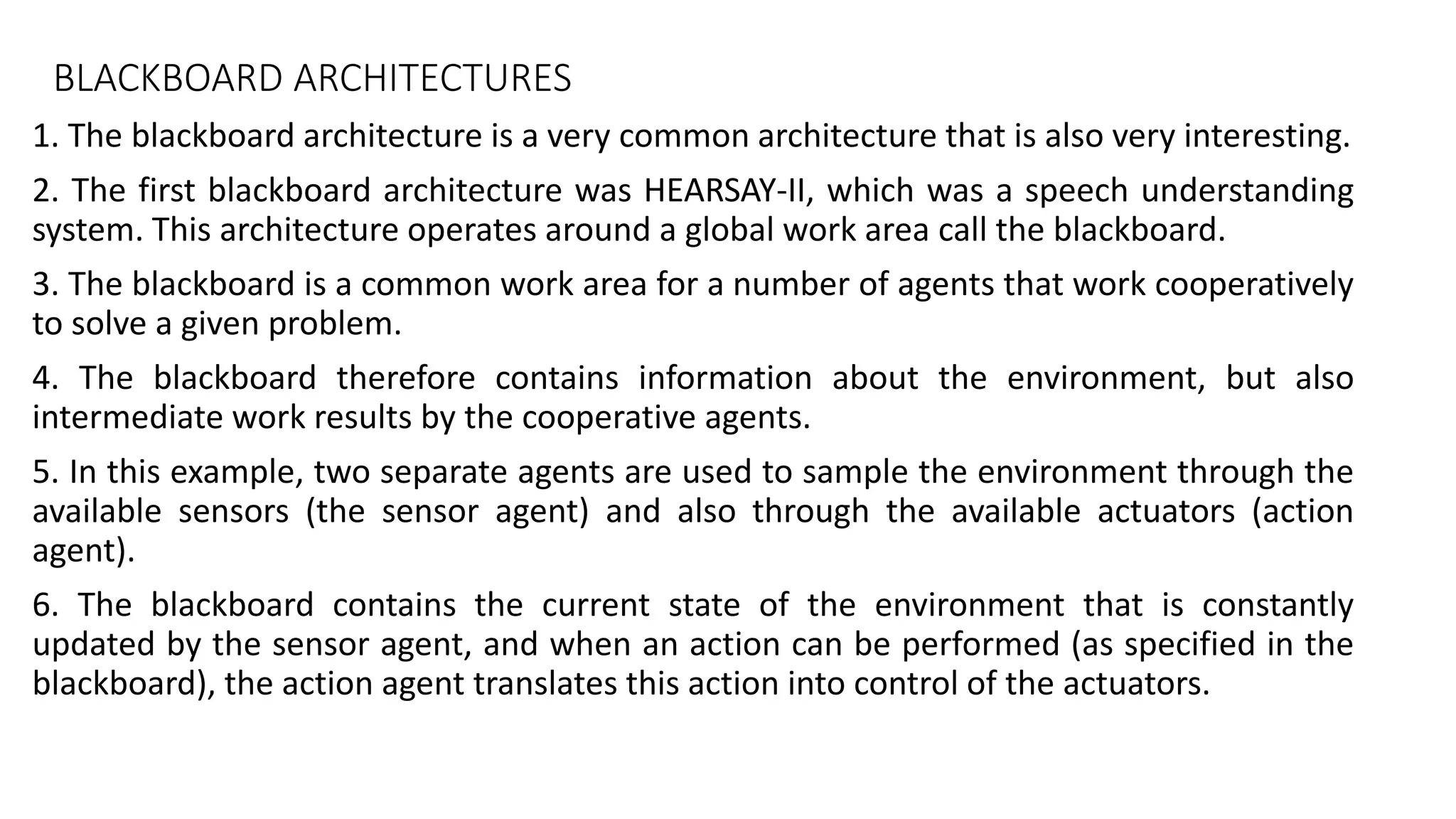 BLACKBOARD ARCHITECTURES
1. The blackboard architecture is a very common architecture that is also very interesting.
2. The first blackboard architecture was HEARSAY-II, which was a speech understanding
system. This architecture operates around a global work area call the blackboard.
3. The blackboard is a common work area for a number of agents that work cooperatively
to solve a given problem.
4. The blackboard therefore contains information about the environment, but also
intermediate work results by the cooperative agents.
5. In this example, two separate agents are used to sample the environment through the
available sensors (the sensor agent) and also through the available actuators (action
agent).
6. The blackboard contains the current state of the environment that is constantly
updated by the sensor agent, and when an action can be performed (as specified in the
blackboard), the action agent translates this action into control of the actuators.
 