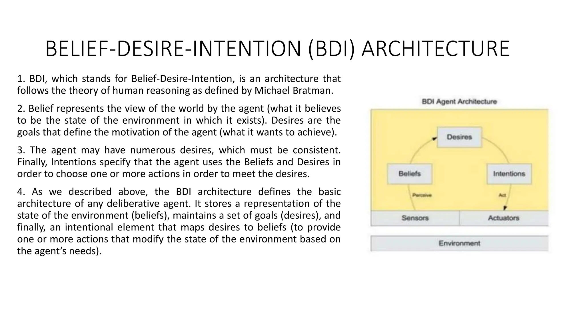 BELIEF-DESIRE-INTENTION (BDI) ARCHITECTURE
1. BDI, which stands for Belief-Desire-Intention, is an architecture that
follows the theory of human reasoning as defined by Michael Bratman.
2. Belief represents the view of the world by the agent (what it believes
to be the state of the environment in which it exists). Desires are the
goals that define the motivation of the agent (what it wants to achieve).
3. The agent may have numerous desires, which must be consistent.
Finally, Intentions specify that the agent uses the Beliefs and Desires in
order to choose one or more actions in order to meet the desires.
4. As we described above, the BDI architecture defines the basic
architecture of any deliberative agent. It stores a representation of the
state of the environment (beliefs), maintains a set of goals (desires), and
finally, an intentional element that maps desires to beliefs (to provide
one or more actions that modify the state of the environment based on
the agent’s needs).
 