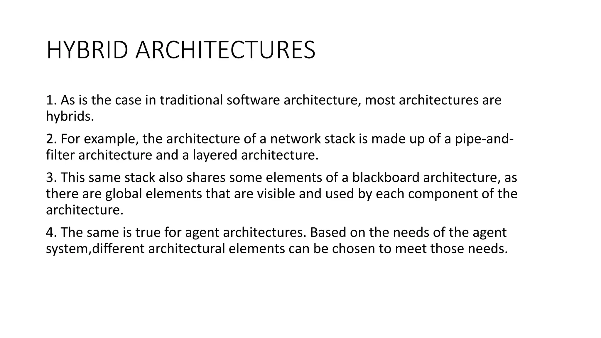 HYBRID ARCHITECTURES
1. As is the case in traditional software architecture, most architectures are
hybrids.
2. For example, the architecture of a network stack is made up of a pipe-and-
filter architecture and a layered architecture.
3. This same stack also shares some elements of a blackboard architecture, as
there are global elements that are visible and used by each component of the
architecture.
4. The same is true for agent architectures. Based on the needs of the agent
system,different architectural elements can be chosen to meet those needs.
 