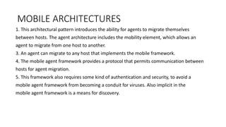 MOBILE ARCHITECTURES
1. This architectural pattern introduces the ability for agents to migrate themselves
between hosts. The agent architecture includes the mobility element, which allows an
agent to migrate from one host to another.
3. An agent can migrate to any host that implements the mobile framework.
4. The mobile agent framework provides a protocol that permits communication between
hosts for agent migration.
5. This framework also requires some kind of authentication and security, to avoid a
mobile agent framework from becoming a conduit for viruses. Also implicit in the
mobile agent framework is a means for discovery.
 