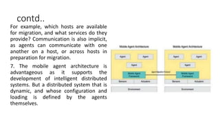 contd..
For example, which hosts are available
for migration, and what services do they
provide? Communication is also implicit,
as agents can communicate with one
another on a host, or across hosts in
preparation for migration.
7. The mobile agent architecture is
advantageous as it supports the
development of intelligent distributed
systems. But a distributed system that is
dynamic, and whose configuration and
loading is defined by the agents
themselves.
 