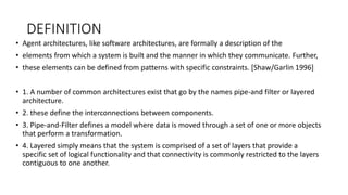 DEFINITION
• Agent architectures, like software architectures, are formally a description of the
• elements from which a system is built and the manner in which they communicate. Further,
• these elements can be defined from patterns with specific constraints. [Shaw/Garlin 1996]
• 1. A number of common architectures exist that go by the names pipe-and filter or layered
architecture.
• 2. these define the interconnections between components.
• 3. Pipe-and-Filter defines a model where data is moved through a set of one or more objects
that perform a transformation.
• 4. Layered simply means that the system is comprised of a set of layers that provide a
specific set of logical functionality and that connectivity is commonly restricted to the layers
contiguous to one another.
 