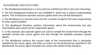 BLACKBOARD ARCHITECTURES
1. The blackboard architecture is a very common architecture that is also very interesting.
2. The first blackboard architecture was HEARSAY-II, which was a speech understanding
system. This architecture operates around a global work area call the blackboard.
3. The blackboard is a common work area for a number of agents that work cooperatively
to solve a given problem.
4. The blackboard therefore contains information about the environment, but also
intermediate work results by the cooperative agents.
5. In this example, two separate agents are used to sample the environment through the
available sensors (the sensor agent) and also through the available actuators (action
agent).
6. The blackboard contains the current state of the environment that is constantly
updated by the sensor agent, and when an action can be performed (as specified in the
blackboard), the action agent translates this action into control of the actuators.
 