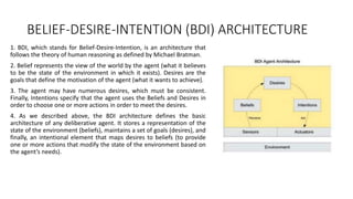 BELIEF-DESIRE-INTENTION (BDI) ARCHITECTURE
1. BDI, which stands for Belief-Desire-Intention, is an architecture that
follows the theory of human reasoning as defined by Michael Bratman.
2. Belief represents the view of the world by the agent (what it believes
to be the state of the environment in which it exists). Desires are the
goals that define the motivation of the agent (what it wants to achieve).
3. The agent may have numerous desires, which must be consistent.
Finally, Intentions specify that the agent uses the Beliefs and Desires in
order to choose one or more actions in order to meet the desires.
4. As we described above, the BDI architecture defines the basic
architecture of any deliberative agent. It stores a representation of the
state of the environment (beliefs), maintains a set of goals (desires), and
finally, an intentional element that maps desires to beliefs (to provide
one or more actions that modify the state of the environment based on
the agent’s needs).
 