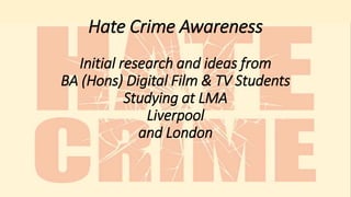 Hate Crime Awareness
Initial research and ideas from
BA (Hons) Digital Film & TV Students
Studying at LMA
Liverpool
and London
 