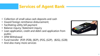 6
Services of Agent Bank
• Collection of small value cash deposits and cash
• Inward foreign remittance disbursement;
• Facilitating utility bill payment
• Balance inquiry; Statement inquiry
• Loan application, credit and debit card application from
public;
• ATM Withdrawal
• Fund transfer (P2P, (P2B), (B2P), (P2G, (G2P), (B2G), (G2B)
• And also many more services
 