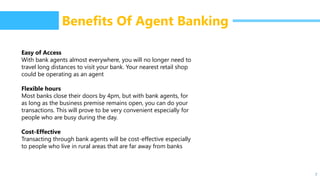 7
Benefits Of Agent Banking
Easy of Access
With bank agents almost everywhere, you will no longer need to
travel long distances to visit your bank. Your nearest retail shop
could be operating as an agent
Flexible hours
Most banks close their doors by 4pm, but with bank agents, for
as long as the business premise remains open, you can do your
transactions. This will prove to be very convenient especially for
people who are busy during the day.
Cost-Effective
Transacting through bank agents will be cost-effective especially
to people who live in rural areas that are far away from banks
 
