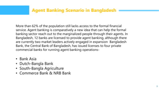 9
Agent Banking Scenario in Bangladesh
More than 62% of the population still lacks access to the formal financial
service. Agent banking is comparatively a new idea that can help the formal
banking sector reach out to the marginalized people through their agents. In
Bangladesh, 12 banks are licensed to provide agent banking, although there
are currently two market leaders actively engaged in expansion Bangladesh
Bank, the Central Bank of Bangladesh, has issued licenses to four private
commercial banks for running agent banking operations-
• Bank Asia
• Dutch-Bangla Bank
• South-Bangla Agriculture
• Commerce Bank & NRB Bank
 
