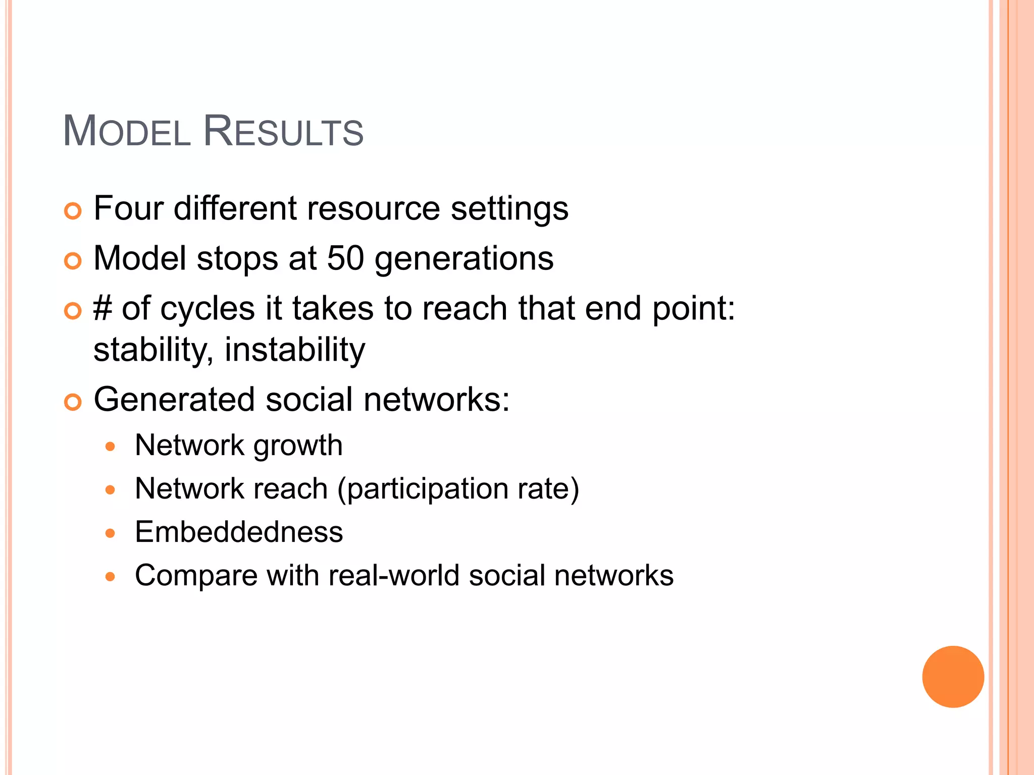 Model ResultsFour different resource settingsModel stops at 50 generations# of cycles it takes to reach that end point: stability, instabilityGenerated social networks: Network growthNetwork reach (participation rate)EmbeddednessCompare with real-world social networks