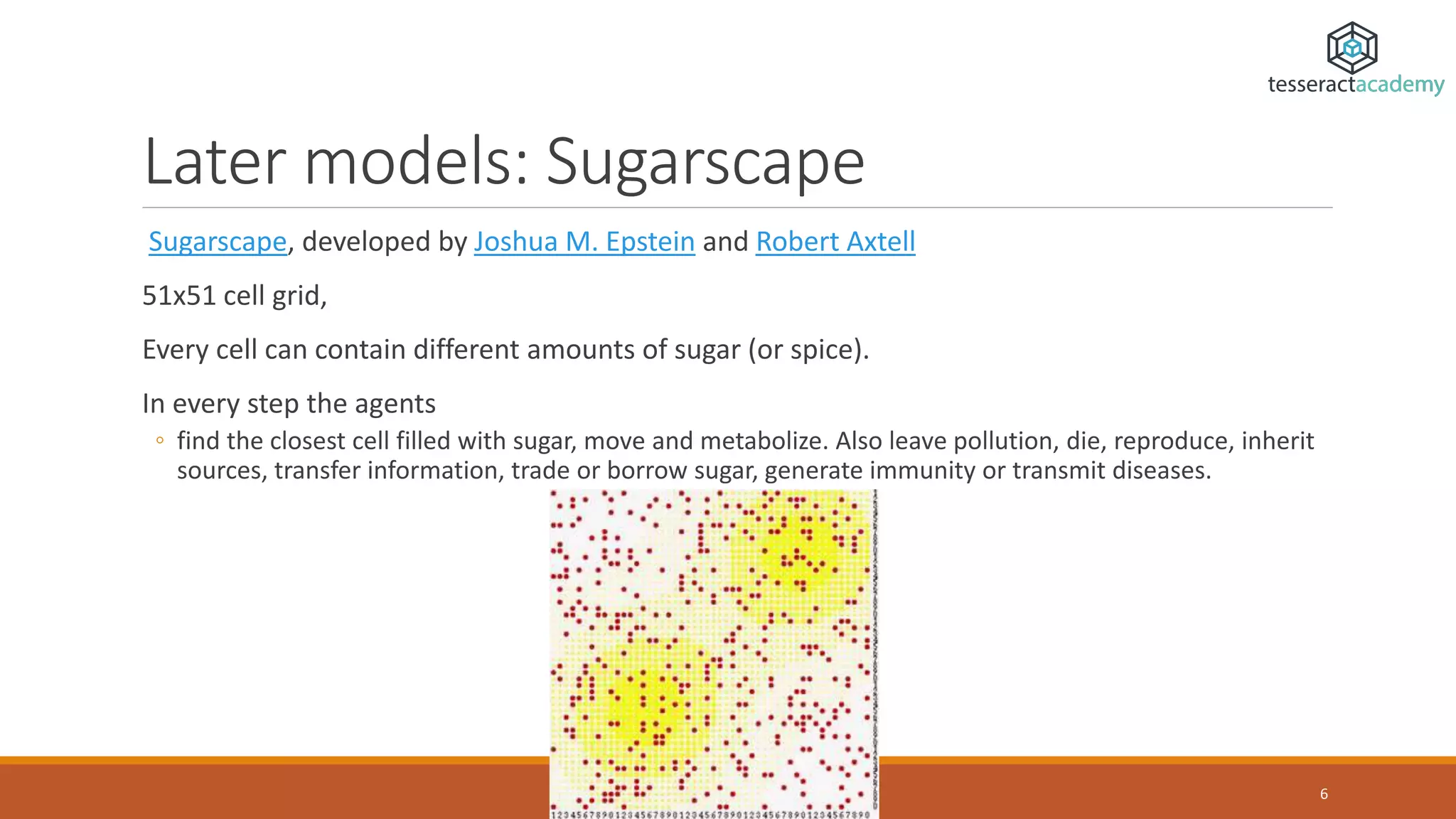 Later models: Sugarscape
Sugarscape, developed by Joshua M. Epstein and Robert Axtell
51x51 cell grid,
Every cell can contain different amounts of sugar (or spice).
In every step the agents
◦ find the closest cell filled with sugar, move and metabolize. Also leave pollution, die, reproduce, inherit
sources, transfer information, trade or borrow sugar, generate immunity or transmit diseases.
6
 