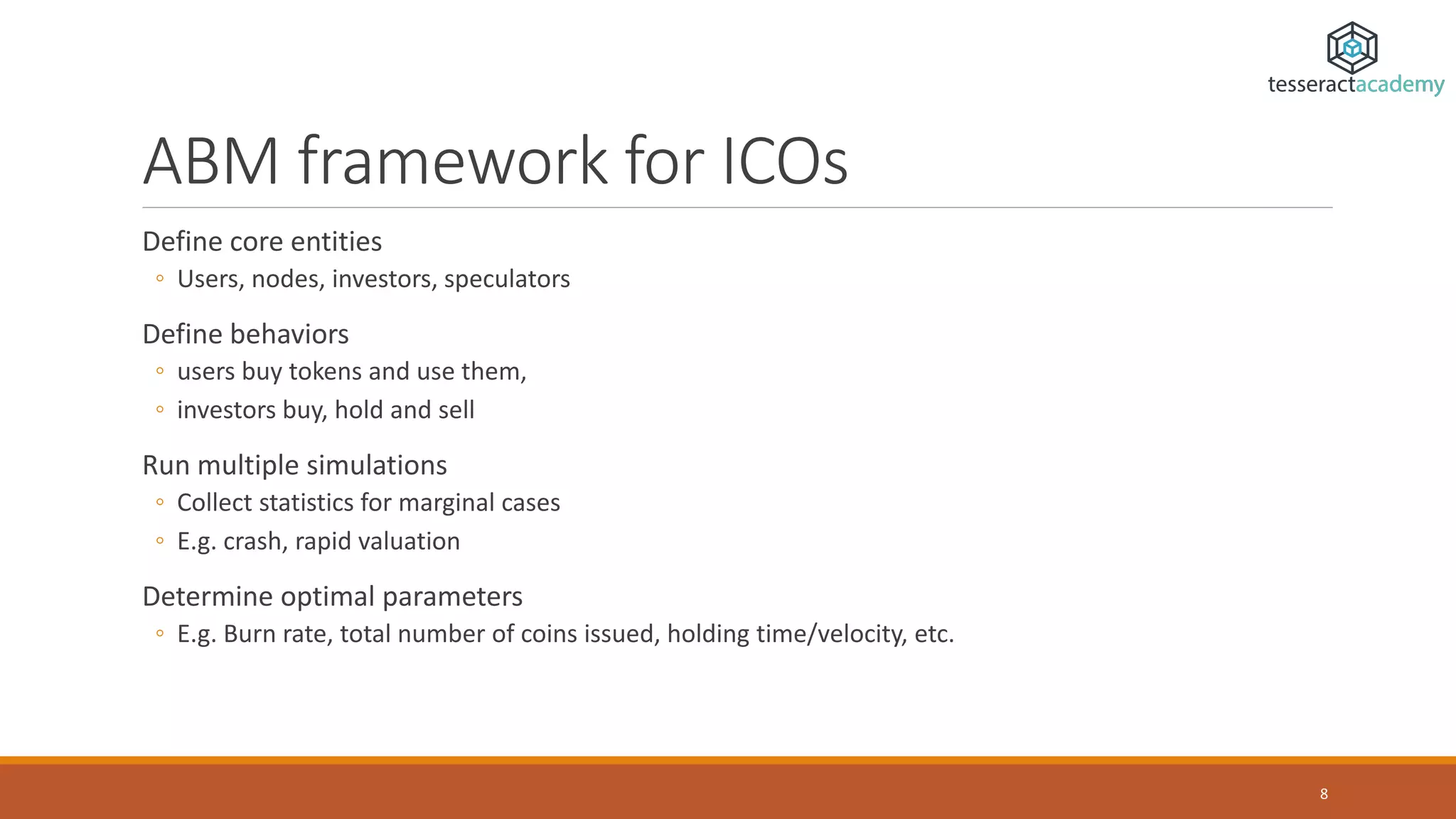 ABM framework for ICOs
Define core entities
◦ Users, nodes, investors, speculators
Define behaviors
◦ users buy tokens and use them,
◦ investors buy, hold and sell
Run multiple simulations
◦ Collect statistics for marginal cases
◦ E.g. crash, rapid valuation
Determine optimal parameters
◦ E.g. Burn rate, total number of coins issued, holding time/velocity, etc.
8
 