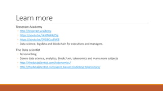 Learn more
Tesseract Academy
◦ http://tesseract.academy
◦ https://youtu.be/pkI0NW4jZ5g
◦ https://youtu.be/0VGBCus8VK8
◦ Data science, big data and blockchain for executives and managers.
The Data scientist
◦ Personal blog
◦ Covers data science, analytics, blockchain, tokenomics and many more subjects
◦ http://thedatascientist.com/tokenomics/
◦ http://thedatascientist.com/agent-based-modelling-tokenomics/
 