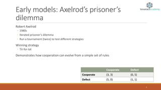 Early models: Axelrod’s prisoner’s
dilemma
Robert Axelrod
◦ 1980s
◦ Iterated prisoner’s dilemma
◦ Run a tournament (twice) to test different strategies
Winning strategy
◦ Tit-for-tat
Demonstrates how cooperation can evolve from a simple set of rules
Cooperate Defect
Cooperate (3, 3) (0, 5)
Defect (5, 0) (1, 1)
5
 
