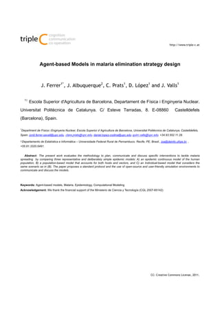 leC i(i): pp-pp, year
ISSN 1726-670X
http://www.triple-c.at
CC: Creative Commons License, 2011.
Agent-based Models in malaria elimination strategy design
J. Ferrer1*
, J. Albuquerque2
, C. Prats1
, D. López1
and J. Valls1
11
Escola Superior d'Agricultura de Barcelona, Departament de Física i Enginyeria Nuclear.
Universitat Politècnica de Catalunya. C/ Esteve Terradas, 8. E-08860 Castelldefels
(Barcelona), Spain.
1
Department de Física i Enginyeria Nuclear, Escola Superior d´Agricultura de Barcelona, Universitat Politècnica de Catalunya, Castelldefels,
Spain. jordi.ferrer-savall@upc.edu, clara.prats@upc.edu, daniel.lopez-codina@upc.edu quim.valls@upc.edu. +34.93.552.11.28.
2 Departamento de Estatística e Informática – Universidade Federal Rural de Pernambuco. Recife, PE, Brasil., joa@deinfo.ufrpe.br, ,
+55.81.3320.6491.
Abstract: The present work evaluates the methodology to plan, communicate and discuss specific interventions to tackle malaria
spreading by comparing three representative and deliberately simple epidemic models: A) an epidemic continuous model of the human
population, B) a population-based model that accounts for both hosts and vectors, and C) an Individual-based model that considers the
same scenario as in (B). The paper proposes a standard protocol and the use of open-source and user-friendly simulation environments to
communicate and discuss the models.
Keywords: Agent-based models, Malaria, Epidemiology, Computational Modeling
Acknowledgement: We thank the financial support of the Ministerio de Ciencia y Tecnología (CGL 2007-65142)
 