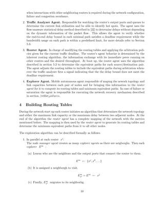 when interactions with other neighboring routers is required during the network conﬁguration,
failure and congestion avoidance.
2. Traﬃc Analyzer Agent. Responsible for watching the router’s output ports and queues to
determine the current link utilization and be able to identify hot spots. The agent uses the
ﬂow-unaware statistical delay method described in [22] to determine delays without depending
on the dynamic information of the packet ﬂow. This allows the agent to verify whether
the end-to-end delay bound in each minimal path satisﬁes a deadline requirement while the
bandwidth usage on each path is within a predeﬁned limit, for more details refer to Section
5.3.
3. Router Agent. In charge of modifying the routing tables and applying the arbitration poli-
cies given for the current traﬃc deadline. The router’s agent behavior is determined by the
inherent routing algorithm, the information exchange with its immediate peers running on
other routers and the desired throughput. At boot up, the router agent uses the algorithm
described in section 5.2 to determine the equivalent paths for each source/destination pair.
The agent adjusts the routing tables to include the equivalent paths during arbitration when-
ever the traﬃc analyzer ﬁres a signal indicating that the the delay bound does not meet the
deadline requirement.
4. Explorer Agent. Mobile autonomous agent responsible of maping the nework topology and
link capacities between each pair of nodes and for bringing this information to the router
agent for it to compute its routing tables and minimum equivalent paths. In case of failure or
saturation the agent is responsible for executing the network recovery mechanism described
in section /refdetf ailures.
4 Building Routing Tables
During the network start up each router initiates an algorithm that determines the network topology
and either the maximum link capacity or the maximum delay between two adjacent nodes. At the
end of the algorithm the router agent has a complete mapping of the network with the metrics
mentioned before. The mapping is then used by the router agent to generate its routing tables and
determine the minimum equivalent paths from it to all other nodes.
The exploration algorithm can be described formally as follows:
1. In parallel at each router xi:
The node manager agent creates as many explorer agents as there are neigborghs. Then each
explorer Em :
(a) Learns who are the neighbors and the output ports that connect the router to them.
Em
← {xj
, xk
, . . .}
(b) It is assigned a neighborgh to visit.
Em
xj = Em
← xj
(c) Fianlly, Em
xi migrates to its neighborhg.
10
 