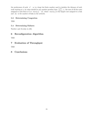 the predecessor of node xi. ∞ is a large but ﬁnite number used to intialize the distance of each
node starting at s, its value should be any number greather than
|C|
i=1 ci, the sum of all the costs
assigned to each link in G or max{ci} · |L| where max{ci} is the largest cost assigned to a link
and |L| is the number of links in the network.
5.3 Determining Congestion
TBD
5.4 Determining Failures
Natchev and Avresky in [23].
6 Reconﬁguration Algorithm
TBD
7 Evaluation of Throughput
TBD
8 Conclusions
15
 