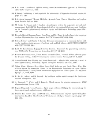 [18] R. La and V. Anantharam. Optimal routing control: Game theoretic approach. In Proceedings
of the CDC Conference., 1997.
[19] P. Dubey. Ineﬃciency of nash equlibria. In Mathematics of Operation Research, volume 11,
pages 1–8, 1986.
[20] R.K. Ahuja Magnanti T.L. and J.B Orlin. Network Flows: Theory, Algorithms and Applica-
tions. Prentice Hall,Inc, 1993.
[21] M. Garijo, A. Cancer, and J. Sanchez. A multi-agent system for cooperative network-fault
management. In PAAM 96, Proceedings of the First International Conference and Exhibition
on the Practical Applications of Intelligent Agents and Multi-agent Technology, pages 279 –
294, 1996.
[22] Riccardo Bettati Shegquan Wang, Dong Xuan and Wei Zhao. A study of providing statistical
qos in a diﬀerentiated services network. In NCA’03, pages 0297–0304, 2003.
[23] Natcho Natchev and Dimitir R Avresky. Dynamic reconﬁguration in computer clusters with
regular topologies in the presence of multiple node and link failures. IEEE TRANSACTIONS
ON COMPUTERS, 2004.
[24] Keith W. Ross Srinivas Rajagopal Martin Reisslein. Framework for guaranteeng statistical
qos. IEEE/ACM Transactions on Networking, 10(1):27–42, 2002.
[25] Kwindla Hultman Kramer, Nelson Minar, and Pattie Maes. Tutorial: Mobile software agents
for dynamic routing. Mobile Computing and Communications Review, 3(2):12–16, 1999.
[26] Andrea Schaerf, Yoav Shoham, and Moshe Tennenholtz. Adaptive load balancing: A study in
multi-agent learning. Journal of Artiﬁcial Intelligence Research, 2:475–500, 1995.
[27] Nelson Minar, Matthew Gray, Oliver Roup, Raﬃ Krikorian, and Pattie Maes. Hive: Dis-
tributed agents for networking things. In 1st International Symposium on Agent Systems
and Applications (ASA’99)/Third International Symposium on Mobile Agents (MA’99), Palm
Springs, CA, USA, 1999.
[28] H. Ku, G. Luderer, and B. Subbiah. An intelligent mobile agent framework for distributed
network management, 1997.
[29] A. Bieszczad, T. White, and B. Pagurek. Mobile agents for network management. IEEE
Communications Surveys, 1998.
[30] Eugene Hung and Joseph Pasquale. Agent usage patterns: Bridging the conceptual gap be-
tween agent-based applications and middleware.
[31] Daniela Rus, Robert Gray, and David Kotz. Autonomous and adaptive agents that gather
information. In AAAI ’96 International Workshop on Intelligent Adaptive Agents, pages 107–
116, 1996.
17
 