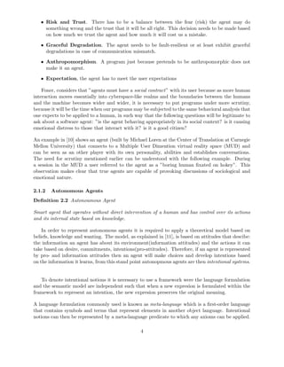 • Risk and Trust. There has to be a balance between the fear (risk) the agent may do
something wrong and the trust that it will be all right. This decision needs to be made based
on how much we trust the agent and how much it will cost us a mistake.
• Graceful Degradation. The agent needs to be fault-resilient or at least exhibit graceful
degradations in case of communication mismatch.
• Anthropomorphism. A program just because pretends to be anthropomorphic does not
make it an agent.
• Expectation, the agent has to meet the user expectations
Foner, considers that ”agents must have a social contract” with its user because as more human
interaction moves essentially into cyberspace-like realms and the boundaries between the humans
and the machine becomes wider and wider, it is necessary to put programs under more scrutiny,
because it will be the time when our programs may be subjected to the same behavioral analysis that
one expects to be applied to a human, in such way that the following questions will be legitimate to
ask about a software agent: ”is the agent behaving appropriately in its social context? is it causing
emotional distress to those that interact with it? is it a good citizen?
An example in [10] shows an agent (built by Michael Loren at the Center of Translation at Carnegie
Mellon University) that connects to a Multiple User Dimention virtual reality space (MUD) and
can be seen as an other player with its own personality, abilities and establishes conversations.
The need for scrutiny mentioned earlier can be understood with the following example. During
a session in the MUD a user referred to the agent as a ”boring human ﬁxated on hokey”. This
observation makes clear that true agents are capable of provoking discussions of sociological and
emotional nature.
2.1.2 Autonomous Agents
Deﬁnition 2.2 Autonoumous Agent
Smart agent that operates without direct intervention of a human and has control over its actions
and its internal state based on knowledge.
In order to represent autonomous agents it is required to apply a theoretical model based on
beliefs, knowledge and wanting. The model, as explained in [11], is based on attitudes that descibe:
the information an agent has about its environment(information attitudes) and the actions it can
take based on desire, commitments, intentions(pro-attitudes). Therefore, if an agent is represented
by pro- and information attitudes then an agent will make choices and develop intentions based
on the information it learns, from this stand point autonopmous agents are then intentional systems.
To denote intentional notions it is necessary to use a framework were the language formulation
and the semantic model are independent such that when a new expresion is formulated within the
framework to represent an intention, the new expresion preserves the original meaning.
A language formulation commonly used is known as meta-language which is a ﬁrst-order language
that contains symbols and terms that represent elements in another object language. Intentional
notions can then be represented by a meta-language predicate to which any axioms can be applied.
4
 