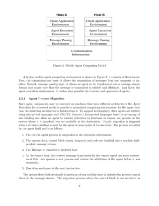 Host BHost A
Communication
Infrastructure
Message Passing Message Passing
EnvironmentEnvironment
Agent Execution
Environment
Agent Execution
Environment
Environment
Client Application
Environment
Client Application
Figure 2: Mobile Agent Computing Model
A typical mobile agent computing environment is shown in Figure 2, it consists of three layers:
First, the communications layer, it allows the transmition of messages from one computer to an-
other. Second, message passing layer, it allows an agent to be transformed into a message stream
format and makes sure that the message is transmited is reliable and eﬀciently. Last layer, the
agent execution environment. It makes akes possible the creation and operation of agents.
2.2.1 Agent Process Migration
Since agent components may be executed on machines that have diﬀerent architectures the Agent
Execution Environment needs to provide a normalized computing environment for the agent such
that the underling architecture is hidden from it. To support heterogeinity often agents are written
using interpreted languages such (Tcl/Tk, Java,etc.) Interpreted languages have the advantage of
late binding and allow an agent to contain references to functions or classes not present on the
system where it is launched, but are available at the destination. Usually migration is triggered
when a certain condition is meet by the agent at some point of its execution. The process is started
by the agent itself and is as follows:
1. The current agent process is suspended at the execution environment
2. The process data, control block (stack, heap,etc) and code are bundled into a machine inde-
pendent message stream
3. The Message is transited to targeted host
4. At the remote host, the received message is processed by the remote agent execution environ-
ment that then spawns a new process and restore the attributes of the agent before it was
suspended
5. Execution continues at the next instruction.
The process described previously is known as strong mobility since it includes the process control
block in the message stream. The migration process where the control block is not serialized as
6
 