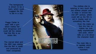 The background
is shown to be a
town, which could
suggest the film
is set in a city.
The main title is
in capitals which
makes it look
important.
Peggy Carter is
seen with a gun
which makes her
look dangerous and
could tell the viewer
that this film is an
action film.
The clothes she is
wearing is very much like
the clothes people used
to wear in around the
mid 20th century, which
could tell us the film is
set in maybe ww2 or
something like that.
The marvel label and
the ABC logo stating
that the film is made
and produced by
them companies
Even the make up
that she has on
makes her look
really sophisticated
and posh, which
tells us a lot about
the character itself.
 