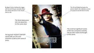 The tilt and faded back give the
picture depth, this indicates a sense
of suspense and the feel of crime
By Agent Carter holding the trigger
and not just the gun casually shows
the intense decisions if she should
shot or not.
The big bold *AGENT CARTER*
clearly tells you the main
character as well as the name of
series.
The small but significant names
of the two companies instantly
tell you who made and thought
of this series.
The facial expressions
tell a lot about her.
(in the scene also)
 