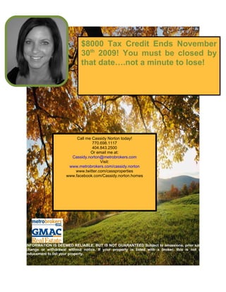 $8000 Tax Credit Ends November
                            30th 2009! You must be closed by
                            that date….not a minute to lose!




                          Call me Cassidy Norton today!
                                  770.698.1117
                                  404.843.2500
                                 Or email me at:
                       Cassidy.norton@metrobrokers.com
                                      Visit:
                      www.metrobrokers.com/cassidy.norton
                         www.twitter.com/cassproperties
                     www.facebook.com/Cassidy.norton.homes




INFORMATION IS DEEMED RELIABLE, BUT IS NOT GUARANTEED Subject to omissions, prior sale,
change or withdrawal without notice. If your property is listed with a broker, this is not an
inducement to list your property.
 