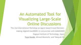 An Automated Tool for
Visualizing Large-Scale
Online Discussions
The 2nd International Workshop on Agent-based Crowd Decision-
making (AgentCrowd2020) in conjunction with AAMAS2020
Nagoya Institute of Technology, Japan
Yuya Kondo, Ahmed Moustafa, and Takayuki Ito
 