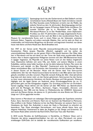 Spaziergänge durch das alte Gerberviertel am Bab Debbarh und den
                          verschiedenen Souks (Altstadt-Bazar) der Stadt sind ebenso reizvoll.
                          Am Platz Souweka sowie Ferblantiers erreicht man die Mellah, das
                          jüdische Viertel aus dem 16. Jahrhundert. Besichtigungstipp sind hier
                          die vier Synagogen Lazama, El Fasiines, Rabbi Pinhas und Bitoun. Für
                          museale Gemüter gibt es in Marrakesch zwei Tipps. Das
                          Marrakesch-Museum ist im Dar Mnebbi-Palast, einem Diplomaten-
                          Prunkbau aus dem 19. Jahrhundert und zeigt zeitgenössische Kunst.
                          Sehenswert ist hier auch der Blick in den wunderschönen Patio. Im
Museum für marokkanische Kunst, auch in einem Palast aus der Sultanszeit, entzücken
Schmuck, Dekor, Teppiche und andere wertvolle Objekte. Hier und da steht ein Riad, ein
traditionelles und historisches Bürgerhaus mit Brunnen und begrüntem Innenhof, von denen
heute viele kleine und feine Hotels bzw. Bed & Breakfast sind.

Seit 1947 ist der Garten Jardin Majorelle (www.jardinmajorelle.com), Kunstwerk des
französischen Malers Jacques Majorelle, öffentlich zugänglich und hat seither die
unterschiedlichsten Besucher aus der ganzen Welt in Marrakesch fasziniert. Der Maler lebte
hier in Marrakesch und hat sich damit vor den Toren der Stadt einen wundervollen Biotop
kreiiert. Hier in diesem sogenannten Weltgarten vereinen sich über 300 Pflanzenarten heute
in üppiger Vegetation, die Majorelle von seinen Reisen rund um den Globus mitgebracht
hatte. Dazwischen befinden sich seine Villa, sein Atelier und weitere Objekte in einem
Kobaltblau, welches etwas heller leuchtet, als der bis dahin bekannte Farbton. Man nennt die
Farbnuance auch deshalb „Le Bleu Majorelle”. Faszinierend wirkt die Farbsymbiose aus
diesen verschiedenen Blau- und Grüntönen, dem Sonnenlicht und den Schatten der Pflanzen
in diesem Garten auf die Besucher. Heute sind die Gärten dank Yves Saint-Laurent
weltberühmt. Der Star der Haute-Couture-Szene hat bereits in den 80er Jahren den Garten
gekauft, entwildert und alles renoviert. Majorelle verstarb Anfang der 60er. Zwei Jahrzehnte
lang hatte sich dann keiner mehr um den Garten gekümmert. Saint-Laurent hat den Garten
zu einer neuen sehenswerten Attraktion mit Garten, Boutique und Cafe gemacht. Weiteres
Highlight sind die Agdal Gärten am Stadtrand, deren Gründungsgeschichte bis ins 12.
Jahrhundert geht und den Königspalast umgeben. Zur Gründung wurde hier ein Orchideen-
Garten angelegt. Heute dehnen sich die Gärten auf über 400 Hektar aus. Beeindruckend
groß sind die Plantagen der Oliven-, Aprikosen-, Feigen-, Granatäpfel-, Zitronen- und
Orangenbäume. Seit 1985 sind die Gärten im Weltkulturerbe der UNESCO. Sehenswert
sind auch die Menara Gärten, die ebenso im 12. Jahrhundert mit einer Breite von 720 m und
Länge von 1,25 km gegründet wurden.

Dazu kommt in Marrakesch ein vielseitiges Übernachtungsangebot der Superlative zwischen
Kultur, Stars, Sternchen und Historie. Nach wie vor fasziniert das Palasthotel La Mamounia.
Neu eröffnet in der Oetker Collection ist hier das Palais Namaskar ein weiterer Stern in der
Hotelszene der Stadt. Der Aufenthalt in einem der Riads in Marrakesch ist sicherlich ein
besonderer Tipp. Diese ehemaligen Herrenhäuser, sind heute oftmals kleine, feine und
elegante Hideaways. Faszinierend ist dabei das Angebot an Stil, Design und Kreativität. Zu
den besten Riads zählen sicherlich das Riad ChiChi, Riad Casa Taos oder Riad Eden.

In 2010 wurde Marokko als Golf-Destination in Nordafrika, im Mittlerer Osten und in
Ozeanien des Jahres ausgezeichnet.Etabliert hat sich vor allem Marrakesch mit seinen
erstklassigen Golf-Clubs und ist deshalb der marokkanische Golfstandort par excellence.
 