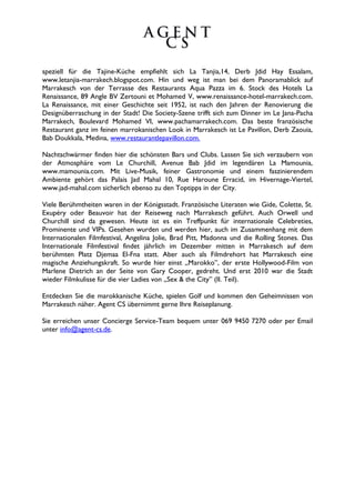 speziell für die Tajine-Küche empfiehlt sich La Tanjia,14, Derb Jdid Hay Essalam,
www.letanjia-marrakech.blogspot.com. Hin und weg ist man bei dem Panoramablick auf
Marrakesch von der Terrasse des Restaurants Aqua Pazza im 6. Stock des Hotels La
Renaissance, 89 Angle BV Zertouni et Mohamed V, www.renaissance-hotel-marrakech.com.
La Renaissance, mit einer Geschichte seit 1952, ist nach den Jahren der Renovierung die
Designüberraschung in der Stadt! Die Society-Szene trifft sich zum Dinner im Le Jana-Pacha
Marrakech, Boulevard Mohamed VI, www.pachamarrakech.com. Das beste französische
Restaurant ganz im feinen marrokanischen Look in Marrakesch ist Le Pavillon, Derb Zaouia,
Bab Doukkala, Medina, www.restaurantlepavillon.com.

Nachtschwärmer finden hier die schönsten Bars und Clubs. Lassen Sie sich verzaubern von
der Atmosphäre vom Le Churchill, Avenue Bab Jdid im legendären La Mamounia,
www.mamounia.com. Mit Live-Musik, feiner Gastronomie und einem faszinierendem
Ambiente gehört das Palais Jad Mahal 10, Rue Haroune Erracid, im Hivernage-Viertel,
www.jad-mahal.com sicherlich ebenso zu den Toptipps in der City.

Viele Berühmtheiten waren in der Königsstadt. Französische Literaten wie Gide, Colette, St.
Exupéry oder Beauvoir hat der Reiseweg nach Marrakesch geführt. Auch Orwell und
Churchill sind da gewesen. Heute ist es ein Treffpunkt für internationale Celebreties,
Prominente und VIPs. Gesehen wurden und werden hier, auch im Zusammenhang mit dem
Internationalen Filmfestival, Angelina Jolie, Brad Pitt, Madonna und die Rolling Stones. Das
Internationale Filmfestival findet jährlich im Dezember mitten in Marrakesch auf dem
berühmten Platz Djemaa El-Fna statt. Aber auch als Filmdrehort hat Marrakesch eine
magische Anziehungskraft. So wurde hier einst „Marokko”, der erste Hollywood-Film von
Marlene Dietrich an der Seite von Gary Cooper, gedreht. Und erst 2010 war die Stadt
wieder Filmkulisse für die vier Ladies von „Sex & the City” (II. Teil).

Entdecken Sie die marokkanische Küche, spielen Golf und kommen den Geheimnissen von
Marrakesch näher. Agent CS übernimmt gerne Ihre Reiseplanung.

Sie erreichen unser Concierge Service-Team bequem unter 069 9450 7270 oder per Email
unter info@agent-cs.de.
 