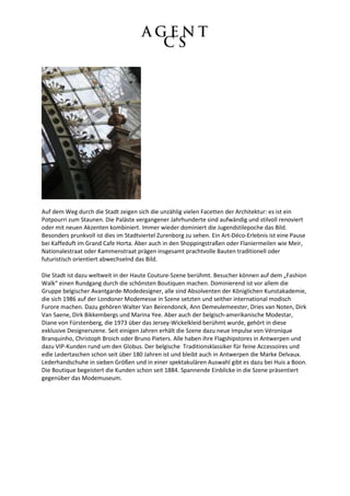 Auf dem Weg durch die Stadt zeigen sich die unzählig vielen Facetten der Architektur: es ist ein
Potpourri zum Staunen. Die Paläste vergangener Jahrhunderte sind aufwändig und stilvoll renoviert
oder mit neuen Akzenten kombiniert. Immer wieder dominiert die Jugendstilepoche das Bild.
Besonders prunkvoll ist dies im Stadtviertel Zurenborg zu sehen. Ein Art-Déco-Erlebnis ist eine Pause
bei Kaffeduft im Grand Cafe Horta. Aber auch in den Shoppingstraßen oder Flaniermeilen wie Meir,
Nationalestraat oder Kammenstraat prägen insgesamt prachtvolle Bauten traditionell oder
futuristisch orientiert abwechselnd das Bild.

Die Stadt ist dazu weltweit in der Haute Couture-Szene berühmt. Besucher können auf dem „Fashion
Walk“ einen Rundgang durch die schönsten Boutiquen machen. Dominierend ist vor allem die
Gruppe belgischer Avantgarde-Modedesigner, alle sind Absolventen der Königlichen Kunstakademie,
die sich 1986 auf der Londoner Modemesse in Szene setzten und seither international modisch
Furore machen. Dazu gehören Walter Van Beirendonck, Ann Demeulemeester, Dries van Noten, Dirk
Van Saene, Dirk Bikkembergs und Marina Yee. Aber auch der belgisch-amerikanische Modestar,
Diane von Fürstenberg, die 1973 über das Jersey-Wickelkleid berühmt wurde, gehört in diese
exklusive Designerszene. Seit einigen Jahren erhält die Szene dazu neue Impulse von Véronique
Branquinho, Christoph Broich oder Bruno Pieters. Alle haben ihre Flagshipstores in Antwerpen und
dazu VIP-Kunden rund um den Globus. Der belgische Traditionsklassiker für feine Accessoires und
edle Ledertaschen schon seit über 180 Jahren ist und bleibt auch in Antwerpen die Marke Delvaux.
Lederhandschuhe in sieben Größen und in einer spektakulären Auswahl gibt es dazu bei Huis a Boon.
Die Boutique begeistert die Kunden schon seit 1884. Spannende Einblicke in die Szene präsentiert
gegenüber das Modemuseum.
 