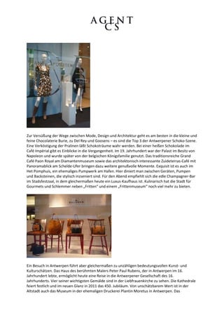 Zur Versüßung der Wege zwischen Mode, Design und Architektur geht es am besten in die kleine und
feine Chocolaterie Burie, zu Del Rey und Goosens – es sind die Top 3 der Antwerpener Schoko-Szene.
Eine Verköstigung der Pralinen läßt Schokoträume wahr werden. Bei einer heißen Schokolade im
Café Impérial gibt es Einblicke in die Vergangenheit. Im 19. Jahrhundert war der Palast im Besitz von
Napoleon und wurde später von der belgischen Königsfamilie genutzt. Das traditionsreiche Grand
Café Paon Royal am Diamantenmuseum sowie das architektonisch interessante Zuideterras-Café mit
Panoramablick am Schelde-Ufer bringen dazu weitere genußvolle Momente. Exquisit ist es auch im
Het Pomphuis, ein ehemaliges Pumpwerk am Hafen. Hier diniert man zwischen Geräten, Pumpen
und Backsteinen, die stylisch inzseniert sind. Für den Abend empfiehlt sich die edle Champagner-Bar
im Stadsfestzaal, in dem gleichermaßen heute ein Luxus-Kaufhaus ist. Kulinarisch hat die Stadt für
Gourmets und Schlemmer neben „Fritten“ und einem „Frittenmuseum“ noch viel mehr zu bieten.




Ein Besuch in Antwerpen führt aber gleichermaßen zu unzähligen bedeutungsvollen Kunst- und
Kulturschätzen. Das Haus des berühmten Malers Peter Paul Rubens, der in Antwerpen im 16.
Jahrhundert lebte, ermöglicht heute eine Reise in die Antwerpener Gesellschaft des 16.
Jahrhunderts. Vier seiner wichtigsten Gemälde sind in der Liebfrauenkirche zu sehen. Die Kathedrale
feiert festlich und im neuen Glanz in 2011 das 450. Jubiläum. Von unschätzbarem Wert ist in der
Altstadt auch das Museum in der ehemaligen Druckerei Plantin Moretus in Antwerpen. Das
 