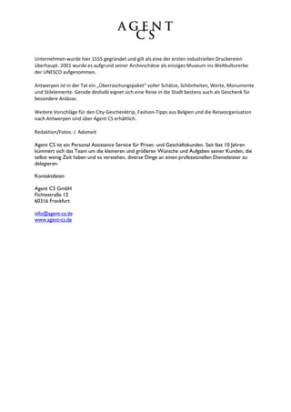 Unternehmen wurde hier 1555 gegründet und gilt als eine der ersten industriellen Druckereien
überhaupt. 2001 wurde es aufgrund seiner Archivschätze als einziges Museum ins Weltkulturerbe
der UNESCO aufgenommen.

Antwerpen ist in der Tat ein „Überraschungspaket“ voller Schätze, Schönheiten, Werte, Monumente
und Stilelemente. Gerade deshalb eignet sich eine Reise in die Stadt bestens auch als Geschenk für
besondere Anlässe.

Weitere Vorschläge für den City-Geschenktrip, Fashion-Tipps aus Belgien und die Reiseorganisation
nach Antwerpen sind über Agent CS erhältlich.

Redaktion/Fotos: J. Adameit

Agent CS ist ein Personal Assistance Service für Privat- und Geschäftskunden. Seit fast 10 Jahren
kümmert sich das Team um die kleineren und größeren Wünsche und Aufgaben seiner Kunden, die
selbst wenig Zeit haben und es verstehen, diverse Dinge an einen professionellen Dienstleister zu
delegieren.

Kontaktdaten

Agent CS GmbH
Fichtestraße 12
60316 Frankfurt

info@agent-cs.de
www.agent-cs.de
 