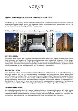 Agent CS-Reisetipp | Christmas Shopping in New York
New York City - das Shopping Paradies schlechthin. Und wenn ab Ende November die Schaufenster in weihnacht-
lich-kreativem Glanz erstrahlen und vor dem Rockefeller Center der Weihnachtsbaum leuchtet, lohnt sich ein Trip
zum berühmten Christmas Shopping nach New York erst recht.
Die folgenden 3 Hotels sind der ganz persönliche Geheimtipp unserer Agent CS-Reiseexperten.
REFINERY HOTEL
Das Refinery Hotel war vor über 100 Jahren eine Hutmacher Fabrik und ist somit eng mit der New Yorker Fashion
Szene verbunden. Die "neo-gotische" Fassade des Hauses wurde erhalten und auch das Design der Zimmer spiegelt
den "industrial-Chic" von früher wieder. Die Original Tee Lounge, wo sich die eleganten Damen der New Yorker
Society damals nach einem anstrengenden Shoppingtag erholten, wurde im Erdgeschoss wieder geschaffen. Von der
Refinery Rooftop Bar hat man einen gigantischen Blick auf das Empire State Building.
GREENWICH HOTEL
Schon das Viertel Tribeca mit seinen zahlreichen kleinen Boutiquen und Restaurants ist ein echter Geheimtipp für
New York Besucher, die "The City that never sleeps" einmal abseits der Touristenströme erleben wollen. Genau
hier in Tribeca, in unmittelbarer Nähe zu Soho, dem Greenwich Village und der Wallstreet hat Schauspieler Robert
de Niro im Jahr 2008 das Greenwich Hotel eröffnet. De Niro verbindet viel mit dem Viertel Tribeca - er besitzt hier
bereits 2 Restaurants, ein luxuriöses Apartmenthaus und organisiert seit Jahren das bekannte "Tribeca Filmfestival".
Das Hotel hat 75 Zimmer und 13 Suiten und ist von einem Mix aus europäischer und asiatischer Wohnkultur ge-
prägt. Es wurde von Robert de Niro selbst mitgestaltet. Einige Zimmer verfügen sogar über echte Kamine.
CROSBY STREET HOTEL
Das Crosby Street Hotel ist das erste Haus der exklusiven Londoner Firmdale Hotelgruppe in New York. Das be-
eindruckende Hotelgebäude war früher ein Parkhaus und wurde im angesagten New Yorker Szene Viertel Soho
komplett neu erbaut. Das Interior Design ist typisch Firmdale - exklusive, gemütlich, entspannt und hochwertig. Von
den Suiten der oberen Etagen hat man einen sagenhaften 360° Grad Blick auf die Skyline Manhattans.
 