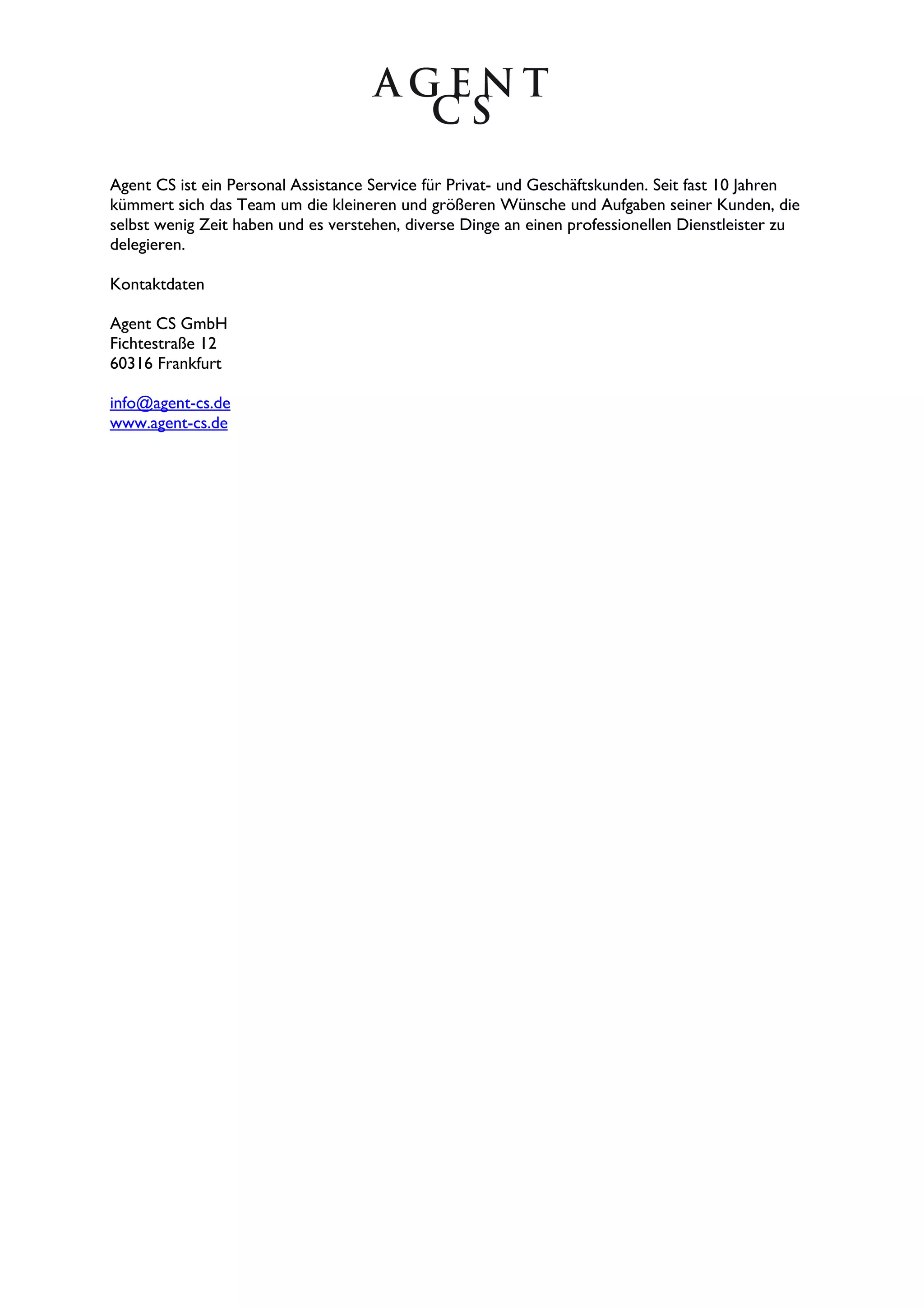 Agent CS ist ein Personal Assistance Service für Privat- und Geschäftskunden. Seit fast 10 Jahren
kümmert sich das Team um die kleineren und größeren Wünsche und Aufgaben seiner Kunden, die
selbst wenig Zeit haben und es verstehen, diverse Dinge an einen professionellen Dienstleister zu
delegieren.

Kontaktdaten

Agent CS GmbH
Fichtestraße 12
60316 Frankfurt

info@agent-cs.de
www.agent-cs.de
 