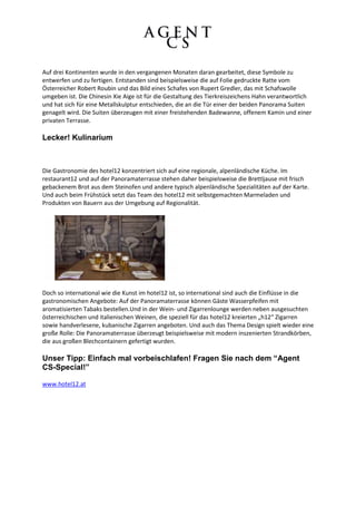 Auf drei Kontinenten wurde in den vergangenen Monaten daran gearbeitet, diese Symbole zu
entwerfen und zu fertigen. Entstanden sind beispielsweise die auf Folie gedruckte Ratte vom
Österreicher Robert Roubin und das Bild eines Schafes von Rupert Gredler, das mit Schafswolle
umgeben ist. Die Chinesin Xie Aige ist für die Gestaltung des Tierkreiszeichens Hahn verantwortlich
und hat sich für eine Metallskulptur entschieden, die an die Tür einer der beiden Panorama Suiten
genagelt wird. Die Suiten überzeugen mit einer freistehenden Badewanne, offenem Kamin und einer
privaten Terrasse.

Lecker! Kulinarium



Die Gastronomie des hotel12 konzentriert sich auf eine regionale, alpenländische Küche. Im
restaurant12 und auf der Panoramaterrasse stehen daher beispielsweise die Brettljause mit frisch
gebackenem Brot aus dem Steinofen und andere typisch alpenländische Spezialitäten auf der Karte.
Und auch beim Frühstück setzt das Team des hotel12 mit selbstgemachten Marmeladen und
Produkten von Bauern aus der Umgebung auf Regionalität.




Doch so international wie die Kunst im hotel12 ist, so international sind auch die Einflüsse in die
gastronomischen Angebote: Auf der Panoramaterrasse können Gäste Wasserpfeifen mit
aromatisierten Tabaks bestellen.Und in der Wein- und Zigarrenlounge werden neben ausgesuchten
österreichischen und italienischen Weinen, die speziell für das hotel12 kreierten „h12“ Zigarren
sowie handverlesene, kubanische Zigarren angeboten. Und auch das Thema Design spielt wieder eine
große Rolle: Die Panoramaterrasse überzeugt beispielsweise mit modern inszenierten Strandkörben,
die aus großen Blechcontainern gefertigt wurden.

Unser Tipp: Einfach mal vorbeischlafen! Fragen Sie nach dem “Agent
CS-Special!”

www.hotel12.at
 