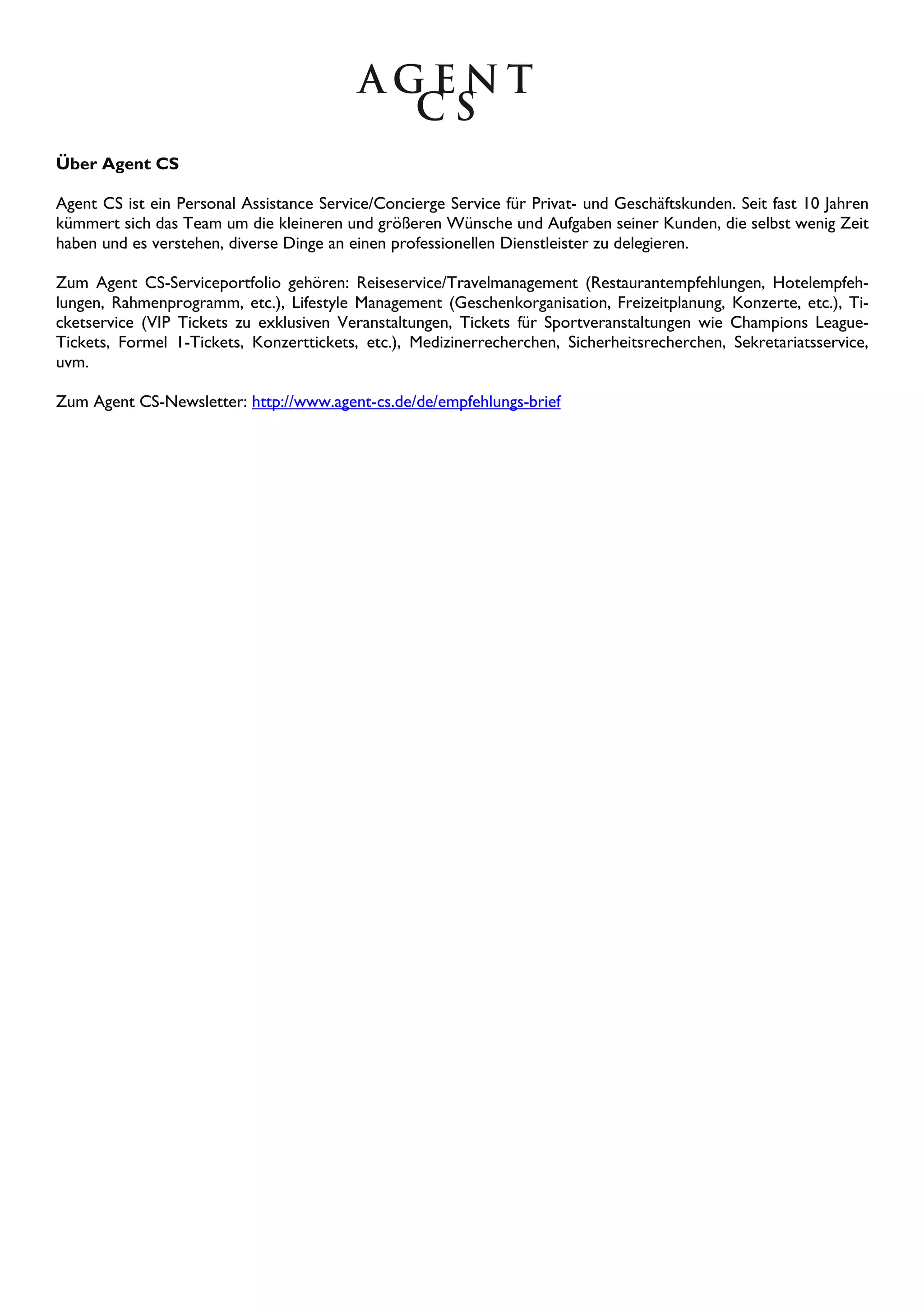 Über Agent CS
Agent CS ist ein Personal Assistance Service/Concierge Service für Privat- und Geschäftskunden. Seit fast 10 Jahren
kümmert sich das Team um die kleineren und größeren Wünsche und Aufgaben seiner Kunden, die selbst wenig Zeit
haben und es verstehen, diverse Dinge an einen professionellen Dienstleister zu delegieren.
Zum Agent CS-Serviceportfolio gehören: Reiseservice/Travelmanagement (Restaurantempfehlungen, Hotelempfeh-
lungen, Rahmenprogramm, etc.), Lifestyle Management (Geschenkorganisation, Freizeitplanung, Konzerte, etc.), Ti-
cketservice (VIP Tickets zu exklusiven Veranstaltungen, Tickets für Sportveranstaltungen wie Champions League-
Tickets, Formel 1-Tickets, Konzerttickets, etc.), Medizinerrecherchen, Sicherheitsrecherchen, Sekretariatsservice,
uvm.
Zum Agent CS-Newsletter: http://www.agent-cs.de/de/empfehlungs-brief
 
