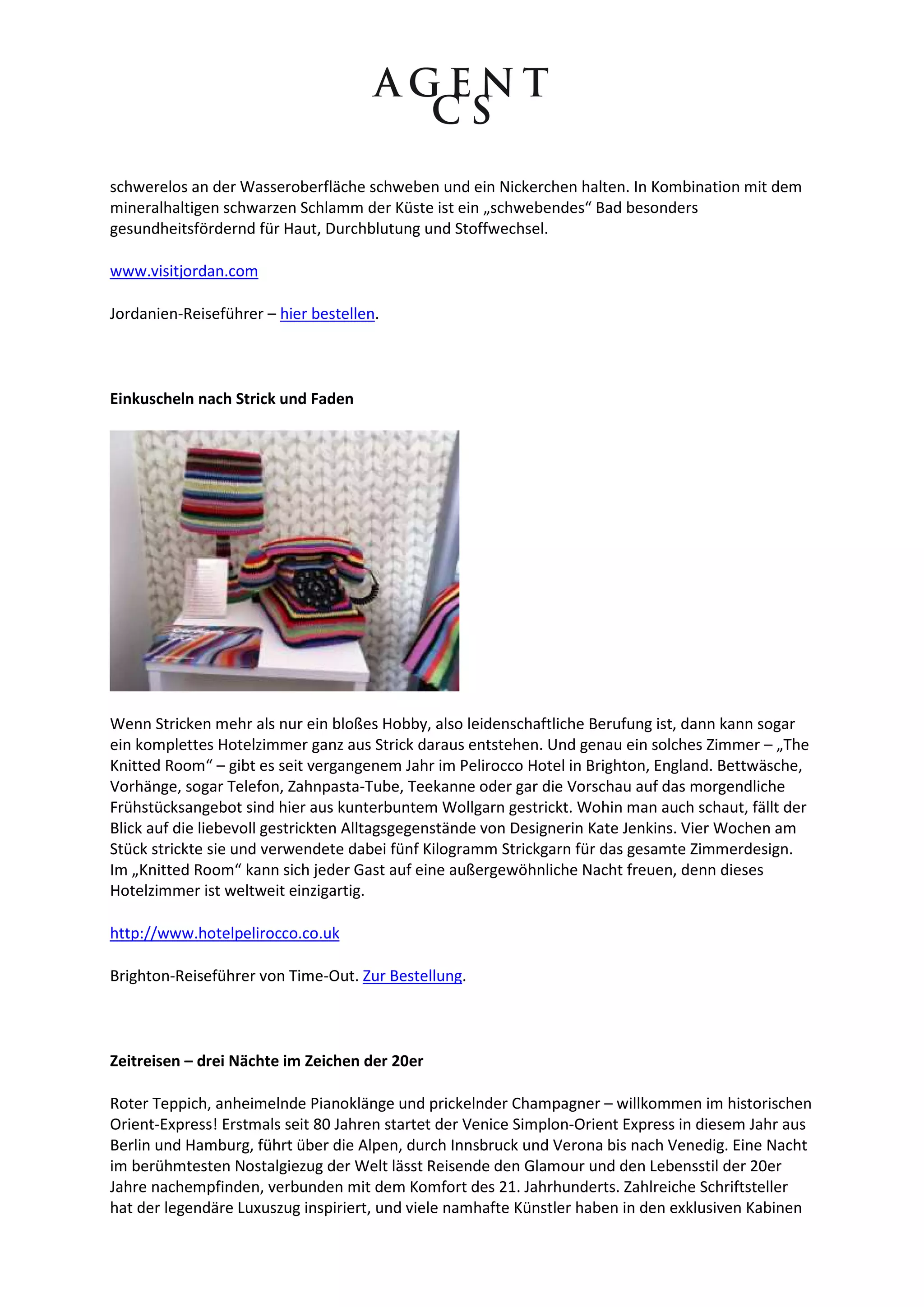 schwerelos an der Wasseroberfläche schweben und ein Nickerchen halten. In Kombination mit dem
mineralhaltigen schwarzen Schlamm der Küste ist ein „schwebendes“ Bad besonders
gesundheitsfördernd für Haut, Durchblutung und Stoffwechsel.

www.visitjordan.com

Jordanien-Reiseführer – hier bestellen.



Einkuscheln nach Strick und Faden




Wenn Stricken mehr als nur ein bloßes Hobby, also leidenschaftliche Berufung ist, dann kann sogar
ein komplettes Hotelzimmer ganz aus Strick daraus entstehen. Und genau ein solches Zimmer – „The
Knitted Room“ – gibt es seit vergangenem Jahr im Pelirocco Hotel in Brighton, England. Bettwäsche,
Vorhänge, sogar Telefon, Zahnpasta-Tube, Teekanne oder gar die Vorschau auf das morgendliche
Frühstücksangebot sind hier aus kunterbuntem Wollgarn gestrickt. Wohin man auch schaut, fällt der
Blick auf die liebevoll gestrickten Alltagsgegenstände von Designerin Kate Jenkins. Vier Wochen am
Stück strickte sie und verwendete dabei fünf Kilogramm Strickgarn für das gesamte Zimmerdesign.
Im „Knitted Room“ kann sich jeder Gast auf eine außergewöhnliche Nacht freuen, denn dieses
Hotelzimmer ist weltweit einzigartig.

http://www.hotelpelirocco.co.uk

Brighton-Reiseführer von Time-Out. Zur Bestellung.



Zeitreisen – drei Nächte im Zeichen der 20er

Roter Teppich, anheimelnde Pianoklänge und prickelnder Champagner – willkommen im historischen
Orient-Express! Erstmals seit 80 Jahren startet der Venice Simplon-Orient Express in diesem Jahr aus
Berlin und Hamburg, führt über die Alpen, durch Innsbruck und Verona bis nach Venedig. Eine Nacht
im berühmtesten Nostalgiezug der Welt lässt Reisende den Glamour und den Lebensstil der 20er
Jahre nachempfinden, verbunden mit dem Komfort des 21. Jahrhunderts. Zahlreiche Schriftsteller
hat der legendäre Luxuszug inspiriert, und viele namhafte Künstler haben in den exklusiven Kabinen
 