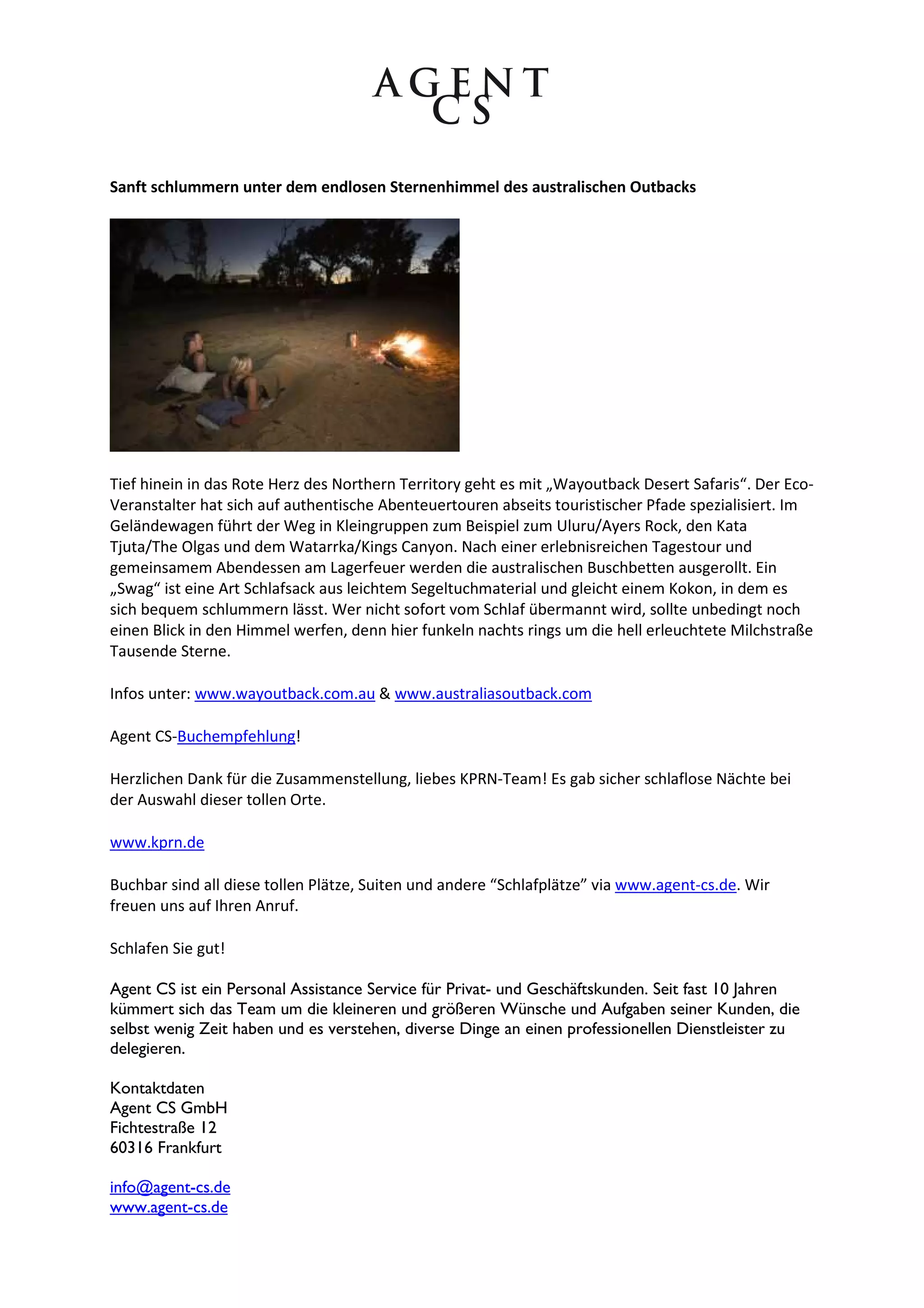 Sanft schlummern unter dem endlosen Sternenhimmel des australischen Outbacks




Tief hinein in das Rote Herz des Northern Territory geht es mit „Wayoutback Desert Safaris“. Der Eco-
Veranstalter hat sich auf authentische Abenteuertouren abseits touristischer Pfade spezialisiert. Im
Geländewagen führt der Weg in Kleingruppen zum Beispiel zum Uluru/Ayers Rock, den Kata
Tjuta/The Olgas und dem Watarrka/Kings Canyon. Nach einer erlebnisreichen Tagestour und
gemeinsamem Abendessen am Lagerfeuer werden die australischen Buschbetten ausgerollt. Ein
„Swag“ ist eine Art Schlafsack aus leichtem Segeltuchmaterial und gleicht einem Kokon, in dem es
sich bequem schlummern lässt. Wer nicht sofort vom Schlaf übermannt wird, sollte unbedingt noch
einen Blick in den Himmel werfen, denn hier funkeln nachts rings um die hell erleuchtete Milchstraße
Tausende Sterne.

Infos unter: www.wayoutback.com.au & www.australiasoutback.com

Agent CS-Buchempfehlung!

Herzlichen Dank für die Zusammenstellung, liebes KPRN-Team! Es gab sicher schlaflose Nächte bei
der Auswahl dieser tollen Orte.

www.kprn.de

Buchbar sind all diese tollen Plätze, Suiten und andere “Schlafplätze” via www.agent-cs.de. Wir
freuen uns auf Ihren Anruf.

Schlafen Sie gut!

Agent CS ist ein Personal Assistance Service für Privat- und Geschäftskunden. Seit fast 10 Jahren
kümmert sich das Team um die kleineren und größeren Wünsche und Aufgaben seiner Kunden, die
selbst wenig Zeit haben und es verstehen, diverse Dinge an einen professionellen Dienstleister zu
delegieren.

Kontaktdaten
Agent CS GmbH
Fichtestraße 12
60316 Frankfurt

info@agent-cs.de
www.agent-cs.de
 