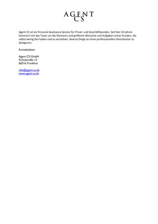 Agent CS ist ein Personal Assistance Service für Privat- und Geschäftskunden. Seit fast 10 Jahren
kümmert sich das Team um die kleineren und größeren Wünsche und Aufgaben seiner Kunden, die
selbst wenig Zeit haben und es verstehen, diverse Dinge an einen professionellen Dienstleister zu
delegieren.

Kontaktdaten

Agent CS GmbH
Fichtestraße 12
60316 Frankfurt

info@agent-cs.de
www.agent-cs.de
 