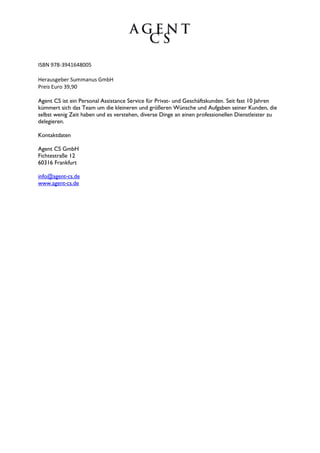 ISBN 978-3941648005

Herausgeber Summanus GmbH
Preis Euro 39,90

Agent CS ist ein Personal Assistance Service für Privat- und Geschäftskunden. Seit fast 10 Jahren
kümmert sich das Team um die kleineren und größeren Wünsche und Aufgaben seiner Kunden, die
selbst wenig Zeit haben und es verstehen, diverse Dinge an einen professionellen Dienstleister zu
delegieren.

Kontaktdaten

Agent CS GmbH
Fichtestraße 12
60316 Frankfurt

info@agent-cs.de
www.agent-cs.de
 