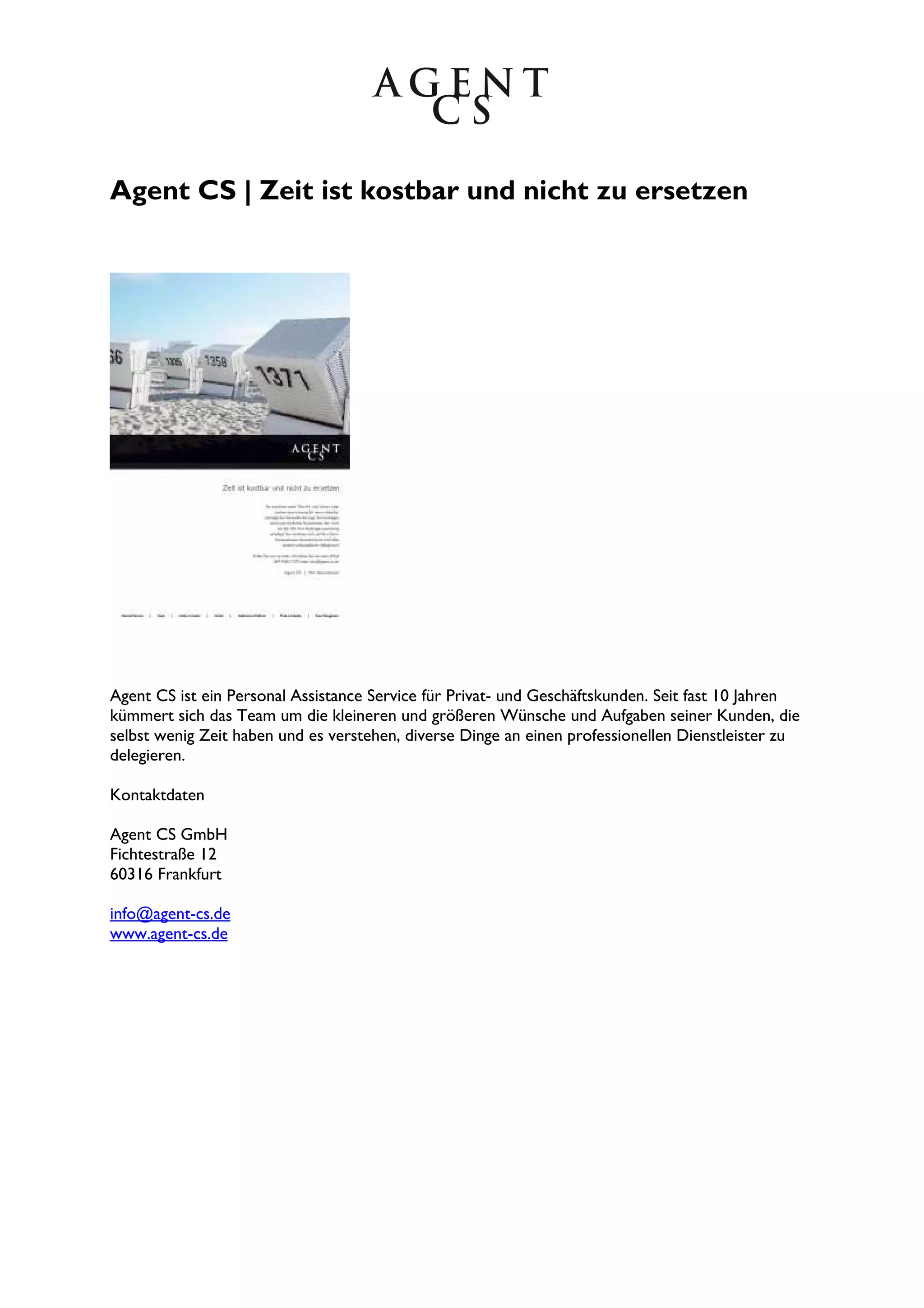 Agent CS | Zeit ist kostbar und nicht zu ersetzen
Agent CS ist ein Personal Assistance Service für Privat- und Geschäftskunden. Seit fast 10 Jahren
kümmert sich das Team um die kleineren und größeren Wünsche und Aufgaben seiner Kunden, die
selbst wenig Zeit haben und es verstehen, diverse Dinge an einen professionellen Dienstleister zu
delegieren.
Kontaktdaten
Agent CS GmbH
Fichtestraße 12
60316 Frankfurt
info@agent-cs.de
www.agent-cs.de