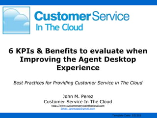 6 KPIs & Benefits to evaluate when
   Improving the Agent Desktop
           Experience

 Best Practices for Providing Customer Service in The Cloud


                     John M. Perez
              Customer Service In The Cloud
                  http://www.customerserviceinthecloud.com
                          Email: jperezpgi@gmail.com

                                                             Template Date: 031510
 