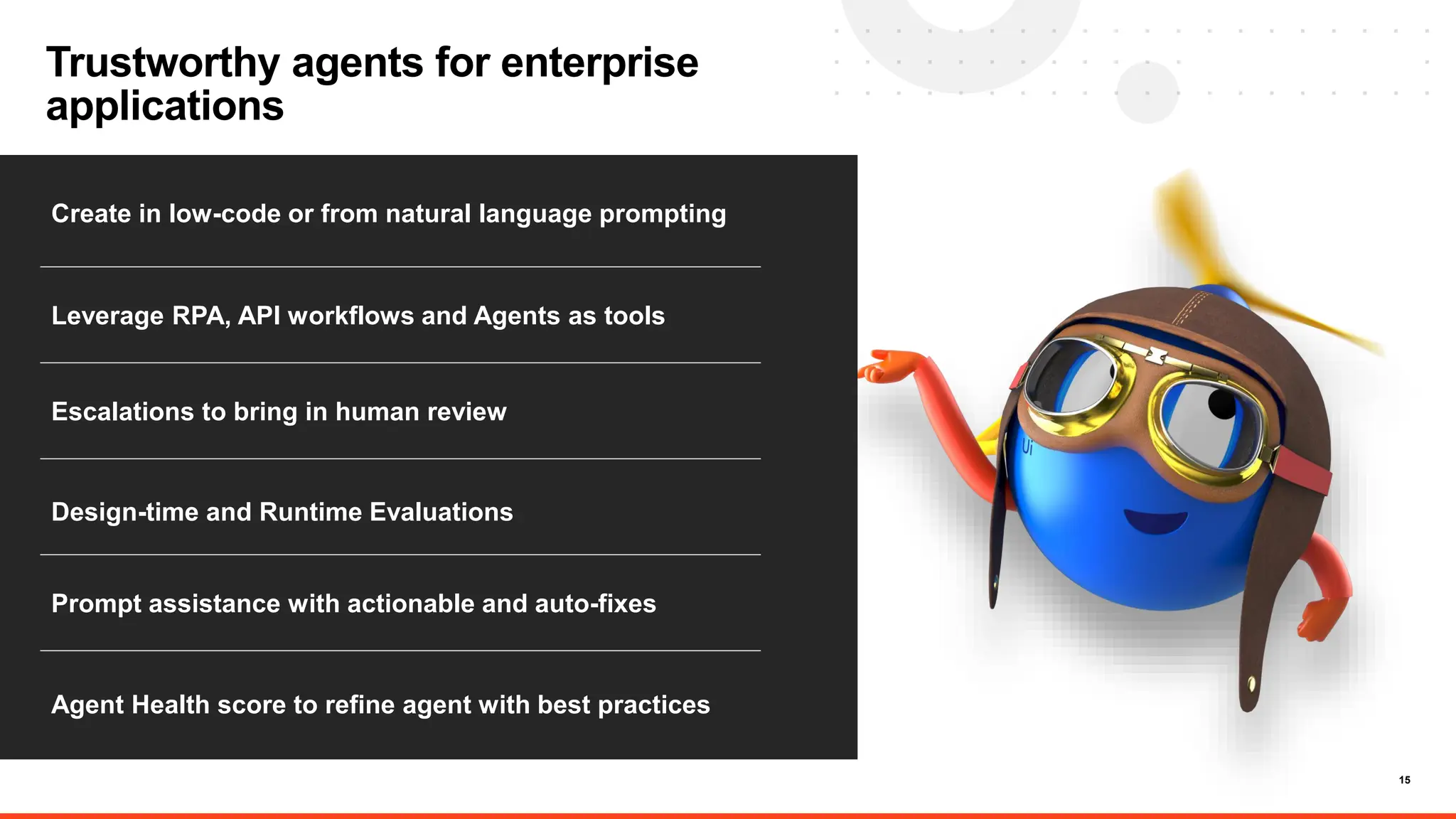 15
Trustworthy agents for enterprise
applications
Create in low-code or from natural language prompting
Leverage RPA, API workflows and Agents as tools
Escalations to bring in human review
Agent Health score to refine agent with best practices
Prompt assistance with actionable and auto-fixes
Design-time and Runtime Evaluations
 