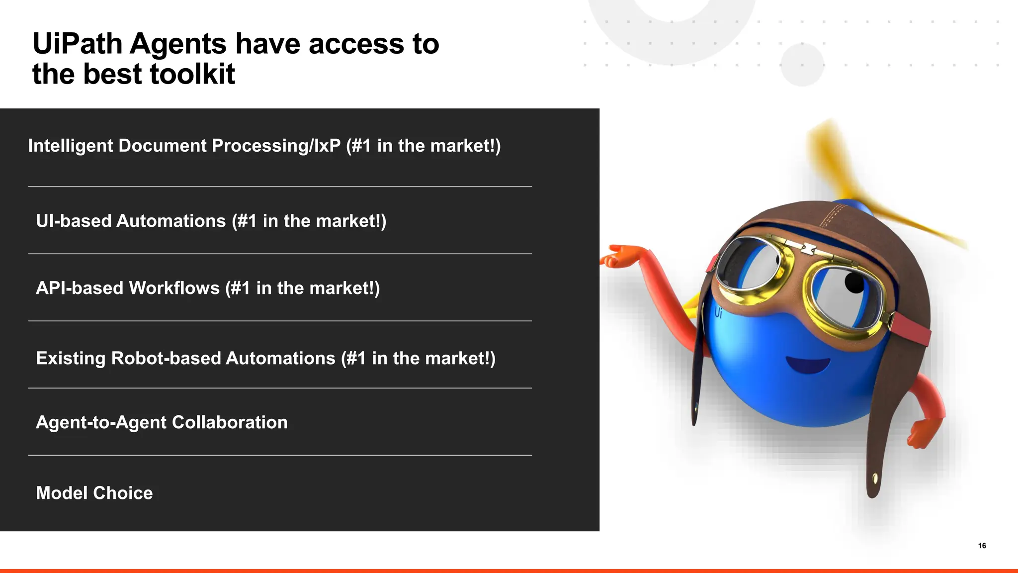 16
UiPath Agents have access to
the best toolkit
Intelligent Document Processing/IxP (#1 in the market!)
.
UI-based Automations (#1 in the market!)
API-based Workflows (#1 in the market!)
Model Choice
Agent-to-Agent Collaboration
Existing Robot-based Automations (#1 in the market!)
 