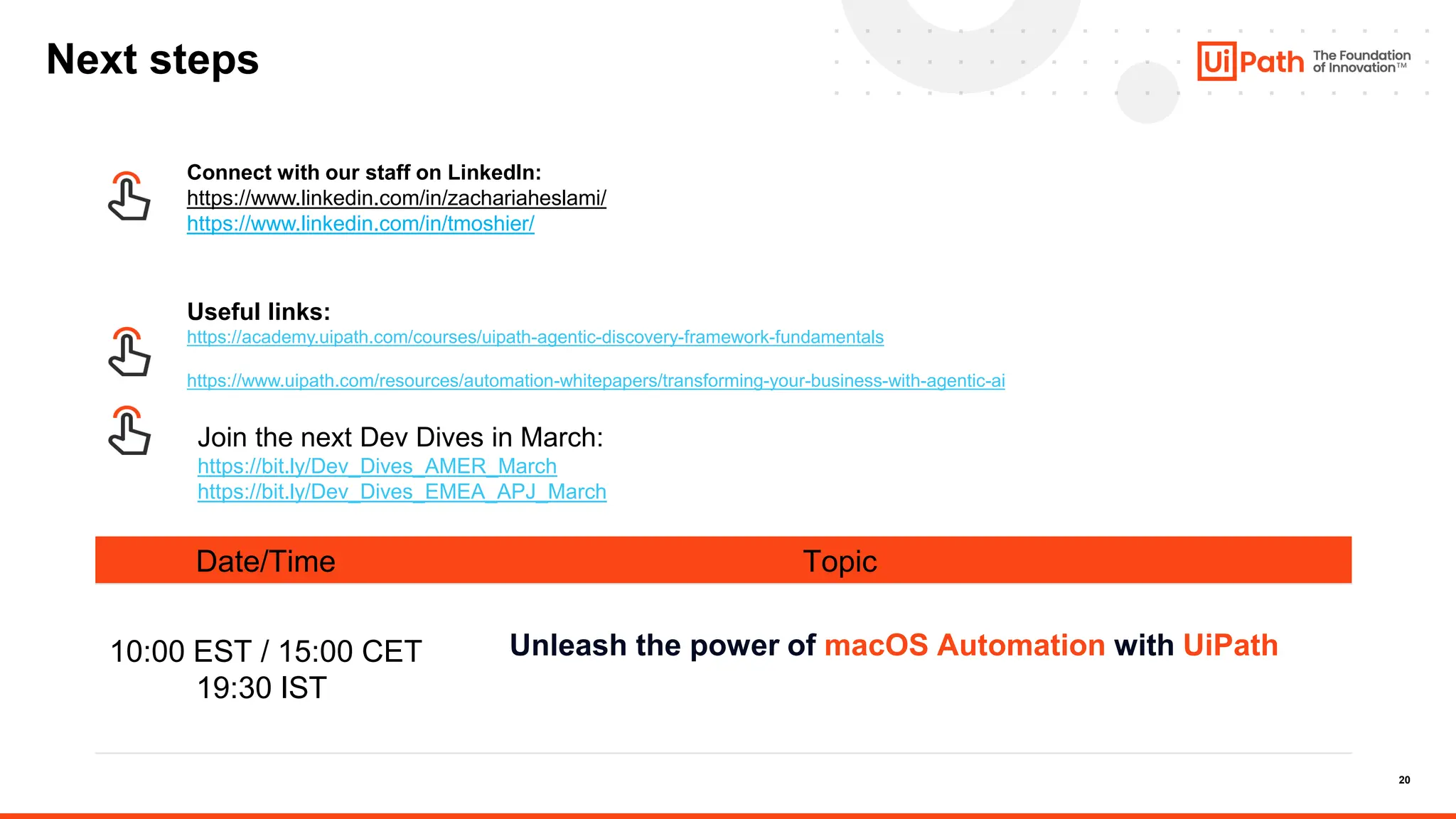 20
Date/Time Topic
10:00 EST / 15:00 CET
19:30 IST
Unleash the power of macOS Automation with UiPath
Next steps
Useful links:
https://academy.uipath.com/courses/uipath-agentic-discovery-framework-fundamentals
https://www.uipath.com/resources/automation-whitepapers/transforming-your-business-with-agentic-ai
Connect with our staff on LinkedIn:
https://www.linkedin.com/in/zachariaheslami/
https://www.linkedin.com/in/tmoshier/
Join the next Dev Dives in March:
https://bit.ly/Dev_Dives_AMER_March
https://bit.ly/Dev_Dives_EMEA_APJ_March
 