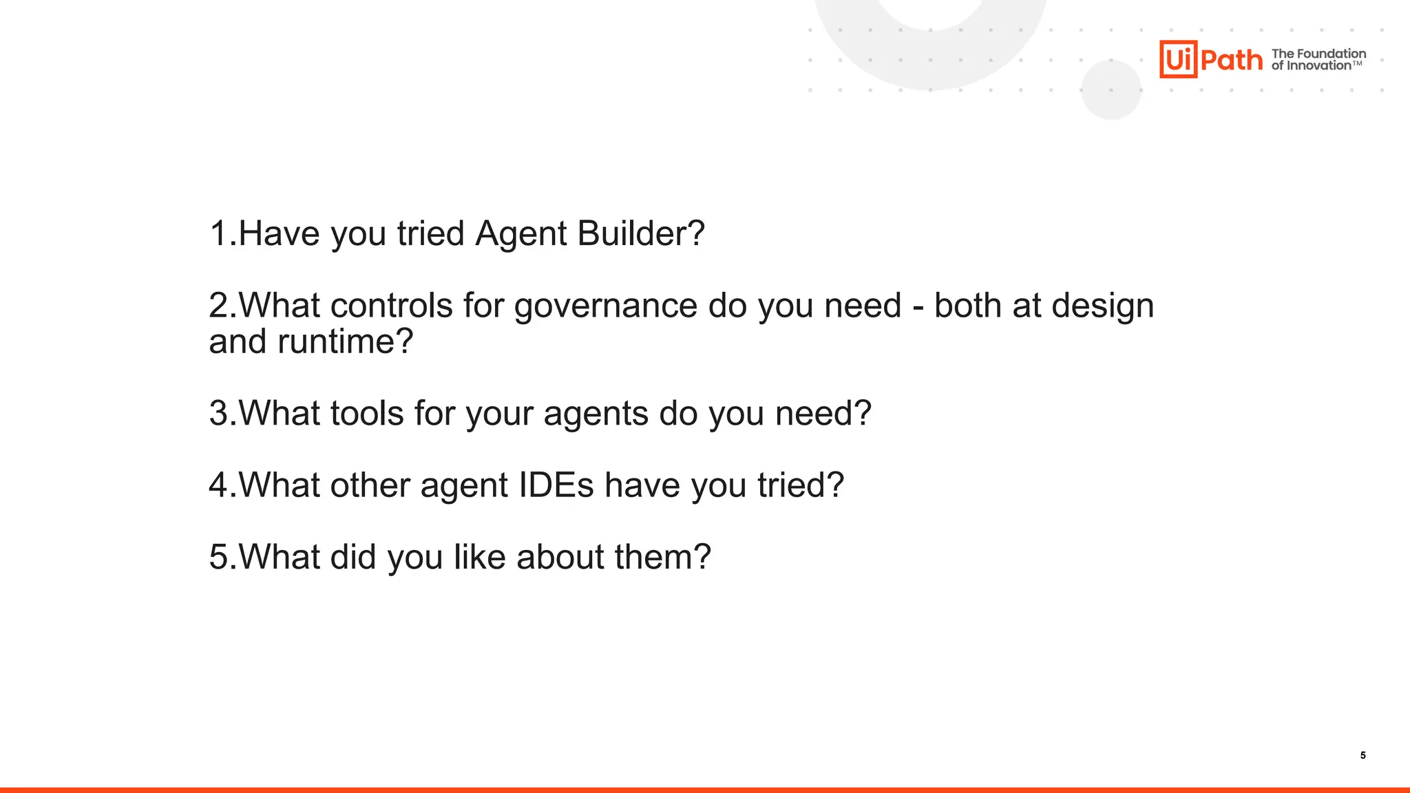 5
1.Have you tried Agent Builder?
2.What controls for governance do you need - both at design
and runtime?
3.What tools for your agents do you need?
4.What other agent IDEs have you tried?
5.What did you like about them?
 