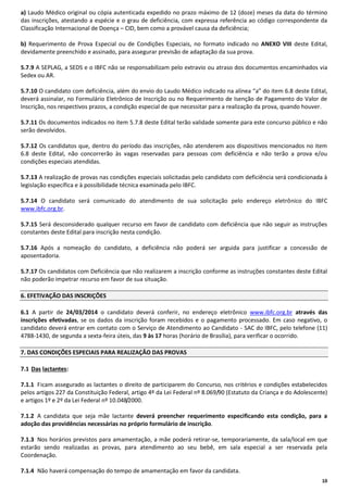 a) Laudo Médico original ou cópia autenticada expedido no prazo máximo de 12 (doze) meses da data do término
das inscrições, atestando a espécie e o grau de deficiência, com expressa referência ao código correspondente da
Classificação Internacional de Doença – CID, bem como a provável causa da deficiência;
b) Requerimento de Prova Especial ou de Condições Especiais, no formato indicado no ANEXO VIII deste Edital,
devidamente preenchido e assinado, para assegurar previsão de adaptação da sua prova.
5.7.9 A SEPLAG, a SEDS e o IBFC não se responsabilizam pelo extravio ou atraso dos documentos encaminhados via
Sedex ou AR.
5.7.10 O candidato com deficiência, além do envio do Laudo Médico indicado na alínea “a” do item 6.8 deste Edital,
deverá assinalar, no Formulário Eletrônico de Inscrição ou no Requerimento de Isenção de Pagamento do Valor de
Inscrição, nos respectivos prazos, a condição especial de que necessitar para a realização da prova, quando houver.
5.7.11 Os documentos indicados no item 5.7.8 deste Edital terão validade somente para este concurso público e não
serão devolvidos.
5.7.12 Os candidatos que, dentro do período das inscrições, não atenderem aos dispositivos mencionados no item
6.8 deste Edital, não concorrerão às vagas reservadas para pessoas com deficiência e não terão a prova e/ou
condições especiais atendidas.
5.7.13 A realização de provas nas condições especiais solicitadas pelo candidato com deficiência será condicionada à
legislação específica e à possibilidade técnica examinada pelo IBFC.
5.7.14 O candidato será comunicado do atendimento de sua solicitação pelo endereço eletrônico do IBFC
www.ibfc.org.br.
5.7.15 Será desconsiderado qualquer recurso em favor de candidato com deficiência que não seguir as instruções
constantes deste Edital para inscrição nesta condição.
5.7.16 Após a nomeação do candidato, a deficiência não poderá ser arguida para justificar a concessão de
aposentadoria.
5.7.17 Os candidatos com Deficiência que não realizarem a inscrição conforme as instruções constantes deste Edital
não poderão impetrar recurso em favor de sua situação.
6. EFETIVAÇÃO DAS INSCRIÇÕES
6.1 A partir de 24/03/2014 o candidato deverá conferir, no endereço eletrônico www.ibfc.org.br através das
inscrições efetivadas, se os dados da inscrição foram recebidos e o pagamento processado. Em caso negativo, o
candidato deverá entrar em contato com o Serviço de Atendimento ao Candidato - SAC do IBFC, pelo telefone (11)
4788-1430, de segunda a sexta-feira úteis, das 9 às 17 horas (horário de Brasília), para verificar o ocorrido.
7. DAS CONDIÇÕES ESPECIAIS PARA REALIZAÇÃO DAS PROVAS
7.1 Das lactantes:
7.1.1 Ficam assegurado as lactantes o direito de participarem do Concurso, nos critérios e condições estabelecidos
pelos artigos 227 da Constituição Federal, artigo 4º da Lei Federal nº 8.069/90 (Estatuto da Criança e do Adolescente)
e artigos 1º e 2º da Lei Federal nº 10.048/2000.
7.1.2 A candidata que seja mãe lactante deverá preencher requerimento especificando esta condição, para a
adoção das providências necessárias no próprio formulário de inscrição.
7.1.3 Nos horários previstos para amamentação, a mãe poderá retirar-se, temporariamente, da sala/local em que
estarão sendo realizadas as provas, para atendimento ao seu bebê, em sala especial a ser reservada pela
Coordenação.
7.1.4 Não haverá compensação do tempo de amamentação em favor da candidata.
10

 