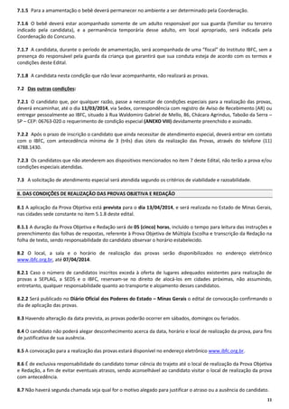 7.1.5 Para a amamentação o bebê deverá permanecer no ambiente a ser determinado pela Coordenação.
7.1.6 O bebê deverá estar acompanhado somente de um adulto responsável por sua guarda (familiar ou terceiro
indicado pela candidata), e a permanência temporária desse adulto, em local apropriado, será indicada pela
Coordenação do Concurso.
7.1.7 A candidata, durante o período de amamentação, será acompanhada de uma “fiscal” do Instituto IBFC, sem a
presença do responsável pela guarda da criança que garantirá que sua conduta esteja de acordo com os termos e
condições deste Edital.
7.1.8 A candidata nesta condição que não levar acompanhante, não realizará as provas.
7.2 Das outras condições:
7.2.1 O candidato que, por qualquer razão, passe a necessitar de condições especiais para a realização das provas,
deverá encaminhar, até o dia 11/03/2014, via Sedex, correspondência com registro de Aviso de Recebimento (AR) ou
entregar pessoalmente ao IBFC, situado à Rua Waldomiro Gabriel de Mello, 86, Chácara Agrindus, Taboão da Serra –
SP – CEP: 06763-020 o requerimento de condição especial (ANEXO VIII) devidamente preenchido e assinado.
7.2.2 Após o prazo de inscrição o candidato que ainda necessitar de atendimento especial, deverá entrar em contato
com o IBFC, com antecedência mínima de 3 (três) dias úteis da realização das Provas, através do telefone (11)
4788.1430.
7.2.3 Os candidatos que não atenderem aos dispositivos mencionados no item 7 deste Edital, não terão a prova e/ou
condições especiais atendidas.
7.3 A solicitação de atendimento especial será atendida segundo os critérios de viabilidade e razoabilidade.
8. DAS CONDIÇÕES DE REALIZAÇÃO DAS PROVAS OBJETIVA E REDAÇÃO
8.1 A aplicação da Prova Objetiva está prevista para o dia 13/04/2014, e será realizada no Estado de Minas Gerais,
nas cidades sede constante no item 5.1.8 deste edital.
8.1.1 A duração da Prova Objetiva e Redação será de 05 (cinco) horas, incluído o tempo para leitura das instruções e
preenchimento das folhas de respostas, referente à Prova Objetiva de Múltipla Escolha e transcrição da Redação na
folha de texto, sendo responsabilidade do candidato observar o horário estabelecido.
8.2 O local, a sala e o horário de realização das provas serão disponibilizados no endereço eletrônico
www.ibfc.org.br, até 07/04/2014.
8.2.1 Caso o número de candidatos inscritos exceda à oferta de lugares adequados existentes para realização de
provas a SEPLAG, a SEDS e o IBFC, reservam-se no direito de alocá-los em cidades próximas, não assumindo,
entretanto, qualquer responsabilidade quanto ao transporte e alojamento desses candidatos.
8.2.2 Será publicado no Diário Oficial dos Poderes do Estado – Minas Gerais o edital de convocação confirmando o
dia de aplicação das provas.
8.3 Havendo alteração da data prevista, as provas poderão ocorrer em sábados, domingos ou feriados.
8.4 O candidato não poderá alegar desconhecimento acerca da data, horário e local de realização da prova, para fins
de justificativa de sua ausência.
8.5 A convocação para a realização das provas estará disponível no endereço eletrônico www.ibfc.org.br.
8.6 É de exclusiva responsabilidade do candidato tomar ciência do trajeto até o local de realização da Prova Objetiva
e Redação, a fim de evitar eventuais atrasos, sendo aconselhável ao candidato visitar o local de realização da prova
com antecedência.
8.7 Não haverá segunda chamada seja qual for o motivo alegado para justificar o atraso ou a ausência do candidato.
11

 