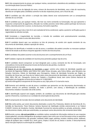 8.8 O não comparecimento às provas, por qualquer motivo, caracterizará a desistência do candidato e resultará em
sua eliminação deste Concurso Público.
8.9 Os eventuais erros de digitação de nome, número de documento de identidade, sexo e data de nascimento,
deverão ser corrigidos pelos candidatos somente no dia das respectivas provas, com o fiscal de sala.
8.10 O candidato que não solicitar a correção dos dados deverá arcar exclusivamente com as consequências
advindas de sua omissão.
8.11 O candidato que, por qualquer motivo, não tiver seu nome constando na Convocação, mas que apresente o
respectivo comprovante de pagamento, efetuado nos moldes previstos neste Edital, poderá participar do Concurso
Público, devendo preencher e assinar, no dia da prova, formulário específico.
8.12 A inclusão de que trata o item 8.11 será realizada de forma condicional, sujeita a posterior verificação quanto à
regularidade da referida inscrição.
8.13 Constatada a irregularidade da inscrição, a inclusão do candidato será automaticamente cancelada,
considerados nulos todos os atos dela decorrentes.
8.14 O candidato deverá apor sua assinatura na lista de presença, de acordo com aquela constante do seu
documento de identidade, vedada a aposição de rubrica.
8.15 Depois de identificado e instalado na sala de prova, o candidato não poderá consultar ou manusear qualquer
material de estudo ou de leitura enquanto aguardar o horário de início da prova.
8.16 O candidato não poderá ausentar-se da sala de prova sem o acompanhamento de um fiscal.
8.17 É vedado o ingresso de candidato em local de prova portando qualquer tipo de arma.
8.18 O candidato deverá comparecer ao local designado para a prova, constante do Ato de Convocação, com
antecedência mínima de 60 (sessenta) minutos do fechamento dos portões, munido de:
a) Comprovante de inscrição;
b) Original de um dos documentos de identidade a seguir: carteira e/ou cédula de identidade expedida por
Secretaria de Segurança Pública, pela Polícia Civil, pelas Forças Armadas, pela Polícia Militar, pelo Ministério das
Relações Exteriores, Cédula de Identidade para Estrangeiros, Cédula de Identidade fornecida por Órgãos ou
Conselhos de Classe que, por força de Lei Federal valem como documento de identidade, como, por exemplo, OAB,
CRM, CREA, CRC etc., Passaporte, Carteira de Trabalho e Previdência Social, bem como Carteira Nacional de
Habilitação (com fotografia na forma da Lei Federal nº. 9.503/1997);
c) Caneta esferográfica transparente de tinta preta ou azul, lápis preto nº 2 e borracha macia.
8.19 Somente será admitido na sala de prova o candidato que apresentar um dos documentos discriminados no
subitem anterior em perfeitas condições, de modo a permitir, com clareza, a identificação do candidato.
Documentos violados e rasurados não serão aceitos.
8.20 A identificação especial será exigida, também, do candidato cujo documento de identificação gere dúvidas
quanto à fisionomia, à assinatura ou à condição de conservação do documento.
8.21 O comprovante de inscrição não terá validade como documento de identidade.
8.22 Não serão aceitos, por serem documentos destinados a outros fins, Protocolos, Boletim de Ocorrência (B. O.),
Certidão de Nascimento, Título Eleitoral, Carteira Nacional de Habilitação emitida anteriormente à Lei Federal
9.503/97, Carteira de Estudante, Crachás, Identidade Funcional de natureza pública ou privada, protocolos, cópias
dos documentos citados, ainda que autenticadas, ou quaisquer outros documentos não constantes deste Edital.
8.23 Durante a prova, não será permitido ao candidato realizar anotação de informações relativas às suas respostas
(copiar gabarito), consultas bibliográficas de qualquer espécie, bem como usar no local de exame armas ou aparelhos
eletrônicos (agenda eletrônica, bip, gravador, notebook, tablet, pager, palmtop, receptor, telefone celular, walkman,
relógio de qualquer tipo e modelo etc.), boné, gorro, chapéu e óculos de sol, bolsas e sacolas. O descumprimento
desta instrução implicará na eliminação do candidato.
12

 