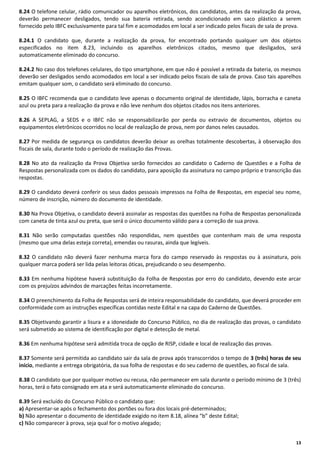 8.24 O telefone celular, rádio comunicador ou aparelhos eletrônicos, dos candidatos, antes da realização da prova,
deverão permanecer desligados, tendo sua bateria retirada, sendo acondicionado em saco plástico a serem
fornecido pelo IBFC exclusivamente para tal fim e acomodados em local a ser indicado pelos fiscais de sala de prova.
8.24.1 O candidato que, durante a realização da prova, for encontrado portando qualquer um dos objetos
especificados no item 8.23, incluindo os aparelhos eletrônicos citados, mesmo que desligados, será
automaticamente eliminado do concurso.
8.24.2 No caso dos telefones celulares, do tipo smartphone, em que não é possível a retirada da bateria, os mesmos
deverão ser desligados sendo acomodados em local a ser indicado pelos fiscais de sala de prova. Caso tais aparelhos
emitam qualquer som, o candidato será eliminado do concurso.
8.25 O IBFC recomenda que o candidato leve apenas o documento original de identidade, lápis, borracha e caneta
azul ou preta para a realização da prova e não leve nenhum dos objetos citados nos itens anteriores.
8.26 A SEPLAG, a SEDS e o IBFC não se responsabilizarão por perda ou extravio de documentos, objetos ou
equipamentos eletrônicos ocorridos no local de realização de prova, nem por danos neles causados.
8.27 Por medida de segurança os candidatos deverão deixar as orelhas totalmente descobertas, à observação dos
fiscais de sala, durante todo o período de realização das Provas.
8.28 No ato da realização da Prova Objetiva serão fornecidos ao candidato o Caderno de Questões e a Folha de
Respostas personalizada com os dados do candidato, para aposição da assinatura no campo próprio e transcrição das
respostas.
8.29 O candidato deverá conferir os seus dados pessoais impressos na Folha de Respostas, em especial seu nome,
número de inscrição, número do documento de identidade.
8.30 Na Prova Objetiva, o candidato deverá assinalar as respostas das questões na Folha de Respostas personalizada
com caneta de tinta azul ou preta, que será o único documento válido para a correção de sua prova.
8.31 Não serão computadas questões não respondidas, nem questões que contenham mais de uma resposta
(mesmo que uma delas esteja correta), emendas ou rasuras, ainda que legíveis.
8.32 O candidato não deverá fazer nenhuma marca fora do campo reservado às respostas ou à assinatura, pois
qualquer marca poderá ser lida pelas leitoras óticas, prejudicando o seu desempenho.
8.33 Em nenhuma hipótese haverá substituição da Folha de Respostas por erro do candidato, devendo este arcar
com os prejuízos advindos de marcações feitas incorretamente.
8.34 O preenchimento da Folha de Respostas será de inteira responsabilidade do candidato, que deverá proceder em
conformidade com as instruções específicas contidas neste Edital e na capa do Caderno de Questões.
8.35 Objetivando garantir a lisura e a idoneidade do Concurso Público, no dia de realização das provas, o candidato
será submetido ao sistema de identificação por digital e detecção de metal.
8.36 Em nenhuma hipótese será admitida troca de opção de RISP, cidade e local de realização das provas.
8.37 Somente será permitida ao candidato sair da sala de prova após transcorridos o tempo de 3 (três) horas de seu
início, mediante a entrega obrigatória, da sua folha de respostas e do seu caderno de questões, ao fiscal de sala.
8.38 O candidato que por qualquer motivo ou recusa, não permanecer em sala durante o período mínimo de 3 (três)
horas, terá o fato consignado em ata e será automaticamente eliminado do concurso.
8.39 Será excluído do Concurso Público o candidato que:
a) Apresentar-se após o fechamento dos portões ou fora dos locais pré-determinados;
b) Não apresentar o documento de identidade exigido no item 8.18, alínea “b” deste Edital;
c) Não comparecer à prova, seja qual for o motivo alegado;
13

 